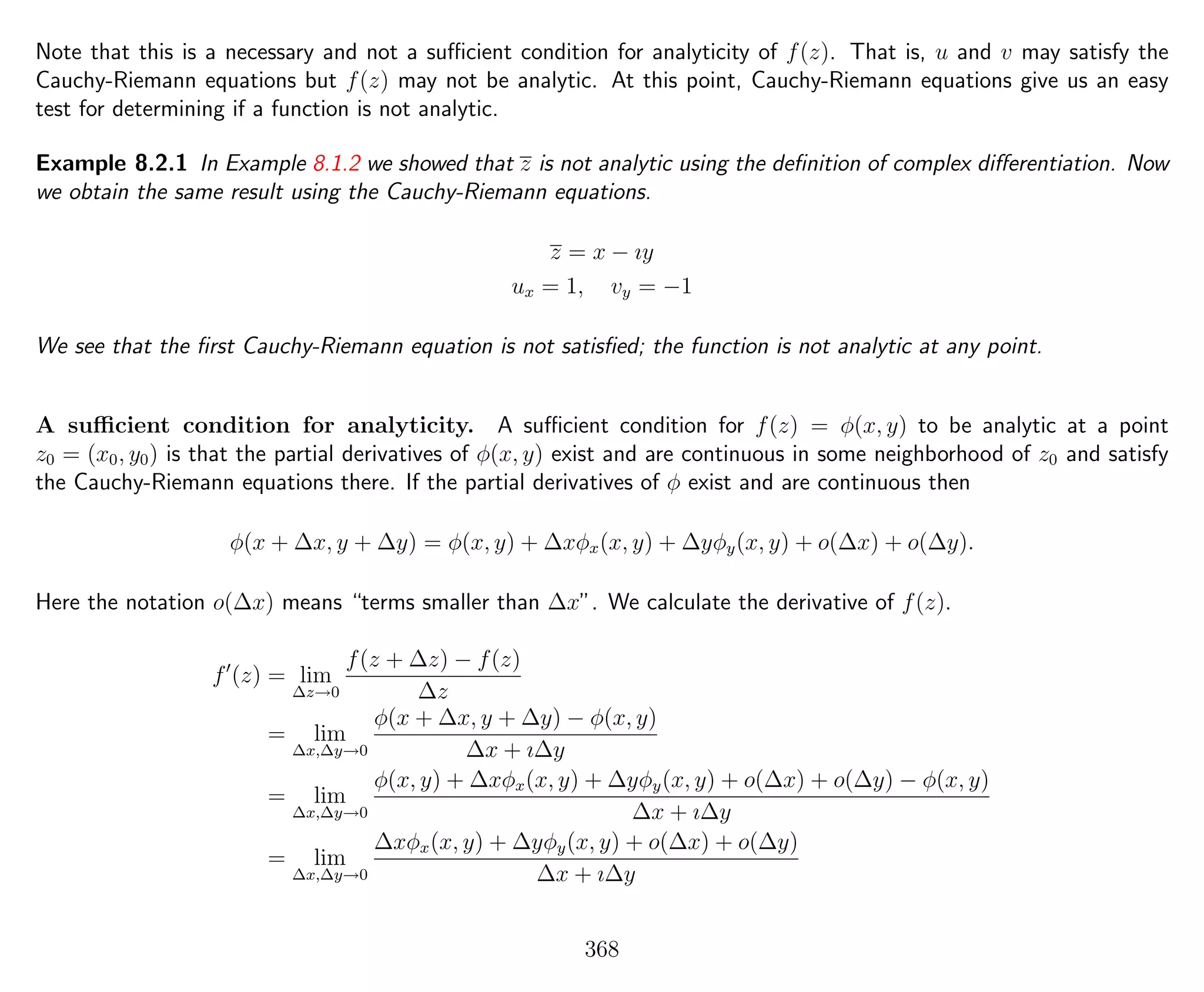 Note that this is a necessary and not a suﬃcient condition for analyticity of f(z). That is, u and v may satisfy the
Cauchy-Riemann equations but f(z) may not be analytic. At this point, Cauchy-Riemann equations give us an easy
test for determining if a function is not analytic.
Example 8.2.1 In Example 8.1.2 we showed that z is not analytic using the deﬁnition of complex diﬀerentiation. Now
we obtain the same result using the Cauchy-Riemann equations.
z = x − ıy
ux = 1, vy = −1
We see that the ﬁrst Cauchy-Riemann equation is not satisﬁed; the function is not analytic at any point.
A suﬃcient condition for analyticity. A suﬃcient condition for f(z) = φ(x, y) to be analytic at a point
z0 = (x0, y0) is that the partial derivatives of φ(x, y) exist and are continuous in some neighborhood of z0 and satisfy
the Cauchy-Riemann equations there. If the partial derivatives of φ exist and are continuous then
φ(x + ∆x, y + ∆y) = φ(x, y) + ∆xφx(x, y) + ∆yφy(x, y) + o(∆x) + o(∆y).
Here the notation o(∆x) means “terms smaller than ∆x”. We calculate the derivative of f(z).
f (z) = lim
∆z→0
f(z + ∆z) − f(z)
∆z
= lim
∆x,∆y→0
φ(x + ∆x, y + ∆y) − φ(x, y)
∆x + ı∆y
= lim
∆x,∆y→0
φ(x, y) + ∆xφx(x, y) + ∆yφy(x, y) + o(∆x) + o(∆y) − φ(x, y)
∆x + ı∆y
= lim
∆x,∆y→0
∆xφx(x, y) + ∆yφy(x, y) + o(∆x) + o(∆y)
∆x + ı∆y
368
 