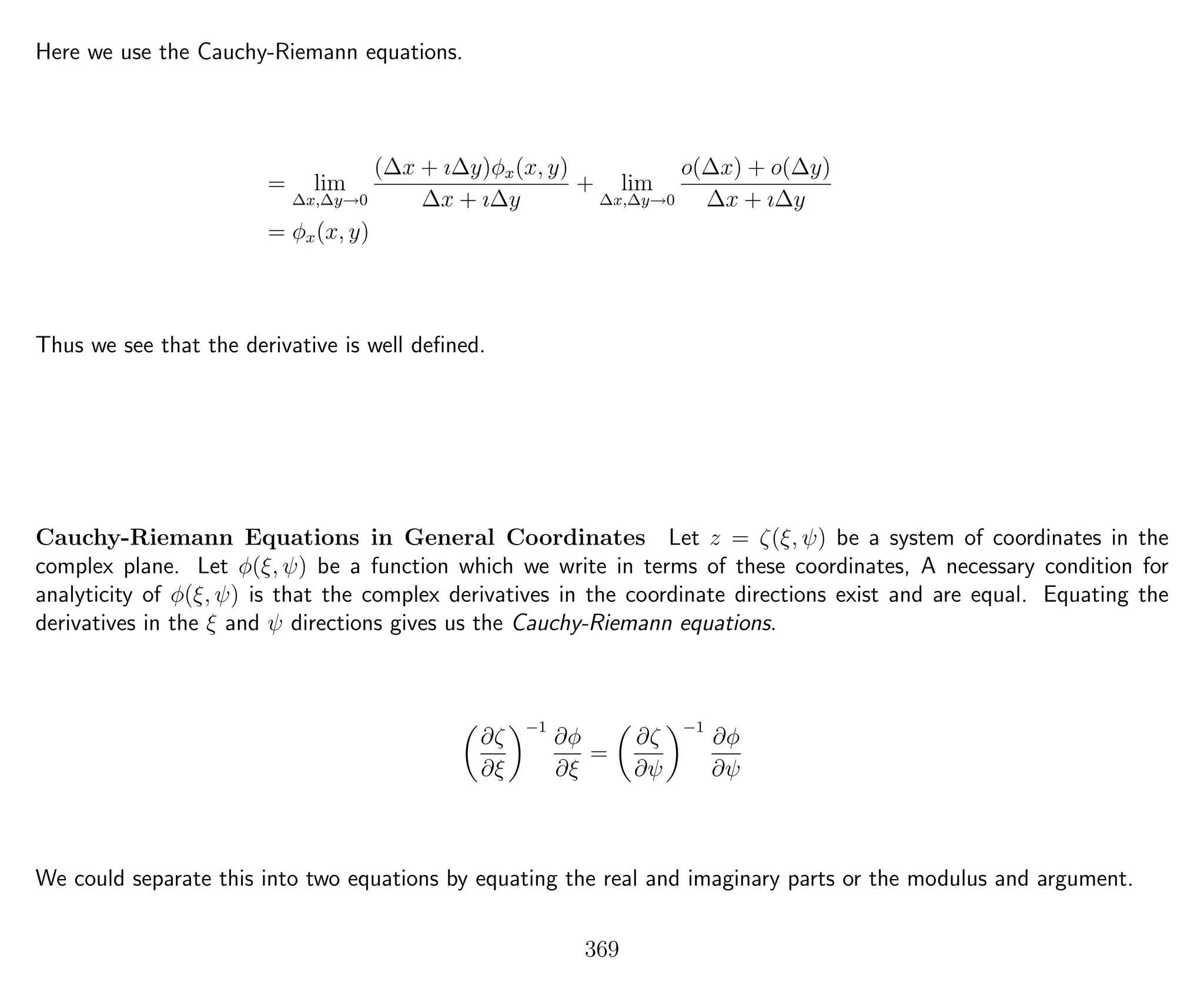 Here we use the Cauchy-Riemann equations.
= lim
∆x,∆y→0
(∆x + ı∆y)φx(x, y)
∆x + ı∆y
+ lim
∆x,∆y→0
o(∆x) + o(∆y)
∆x + ı∆y
= φx(x, y)
Thus we see that the derivative is well deﬁned.
Cauchy-Riemann Equations in General Coordinates Let z = ζ(ξ, ψ) be a system of coordinates in the
complex plane. Let φ(ξ, ψ) be a function which we write in terms of these coordinates, A necessary condition for
analyticity of φ(ξ, ψ) is that the complex derivatives in the coordinate directions exist and are equal. Equating the
derivatives in the ξ and ψ directions gives us the Cauchy-Riemann equations.
∂ζ
∂ξ
−1
∂φ
∂ξ
=
∂ζ
∂ψ
−1
∂φ
∂ψ
We could separate this into two equations by equating the real and imaginary parts or the modulus and argument.
369
 