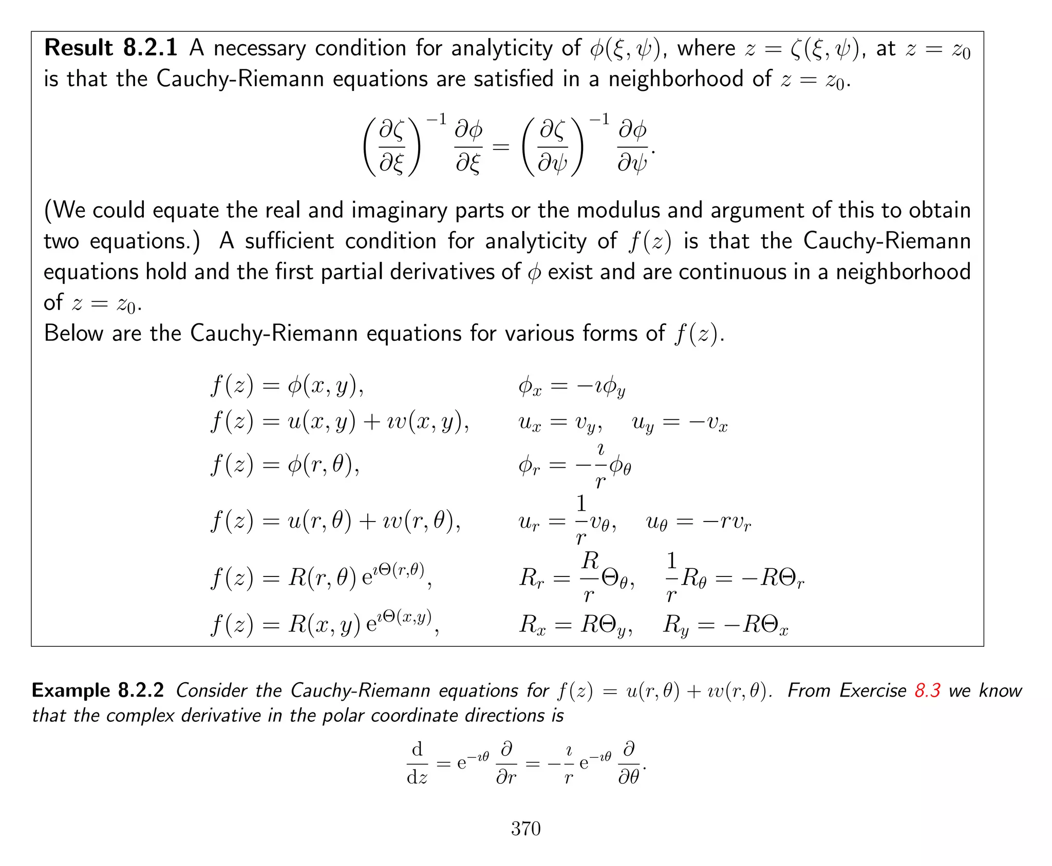 Result 8.2.1 A necessary condition for analyticity of φ(ξ, ψ), where z = ζ(ξ, ψ), at z = z0
is that the Cauchy-Riemann equations are satisﬁed in a neighborhood of z = z0.
∂ζ
∂ξ
−1
∂φ
∂ξ
=
∂ζ
∂ψ
−1
∂φ
∂ψ
.
(We could equate the real and imaginary parts or the modulus and argument of this to obtain
two equations.) A suﬃcient condition for analyticity of f(z) is that the Cauchy-Riemann
equations hold and the ﬁrst partial derivatives of φ exist and are continuous in a neighborhood
of z = z0.
Below are the Cauchy-Riemann equations for various forms of f(z).
f(z) = φ(x, y), φx = −ıφy
f(z) = u(x, y) + ıv(x, y), ux = vy, uy = −vx
f(z) = φ(r, θ), φr = −
ı
r
φθ
f(z) = u(r, θ) + ıv(r, θ), ur =
1
r
vθ, uθ = −rvr
f(z) = R(r, θ) eıΘ(r,θ)
, Rr =
R
r
Θθ,
1
r
Rθ = −RΘr
f(z) = R(x, y) eıΘ(x,y)
, Rx = RΘy, Ry = −RΘx
Example 8.2.2 Consider the Cauchy-Riemann equations for f(z) = u(r, θ) + ıv(r, θ). From Exercise 8.3 we know
that the complex derivative in the polar coordinate directions is
d
dz
= e−ıθ ∂
∂r
= −
ı
r
e−ıθ ∂
∂θ
.
370
 