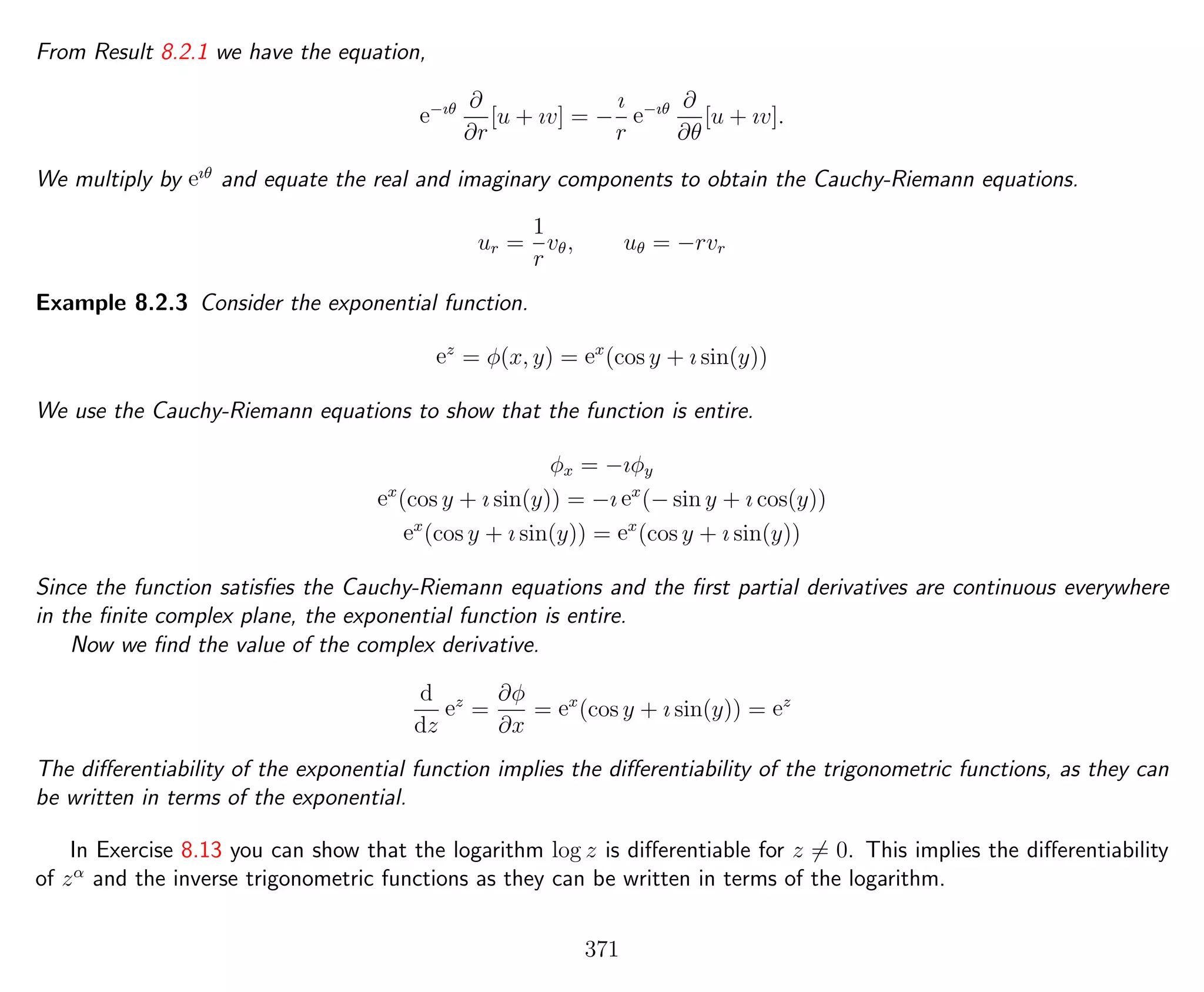 From Result 8.2.1 we have the equation,
e−ıθ ∂
∂r
[u + ıv] = −
ı
r
e−ıθ ∂
∂θ
[u + ıv].
We multiply by eıθ
and equate the real and imaginary components to obtain the Cauchy-Riemann equations.
ur =
1
r
vθ, uθ = −rvr
Example 8.2.3 Consider the exponential function.
ez
= φ(x, y) = ex
(cos y + ı sin(y))
We use the Cauchy-Riemann equations to show that the function is entire.
φx = −ıφy
ex
(cos y + ı sin(y)) = −ı ex
(− sin y + ı cos(y))
ex
(cos y + ı sin(y)) = ex
(cos y + ı sin(y))
Since the function satisﬁes the Cauchy-Riemann equations and the ﬁrst partial derivatives are continuous everywhere
in the ﬁnite complex plane, the exponential function is entire.
Now we ﬁnd the value of the complex derivative.
d
dz
ez
=
∂φ
∂x
= ex
(cos y + ı sin(y)) = ez
The diﬀerentiability of the exponential function implies the diﬀerentiability of the trigonometric functions, as they can
be written in terms of the exponential.
In Exercise 8.13 you can show that the logarithm log z is diﬀerentiable for z = 0. This implies the diﬀerentiability
of zα
and the inverse trigonometric functions as they can be written in terms of the logarithm.
371
 