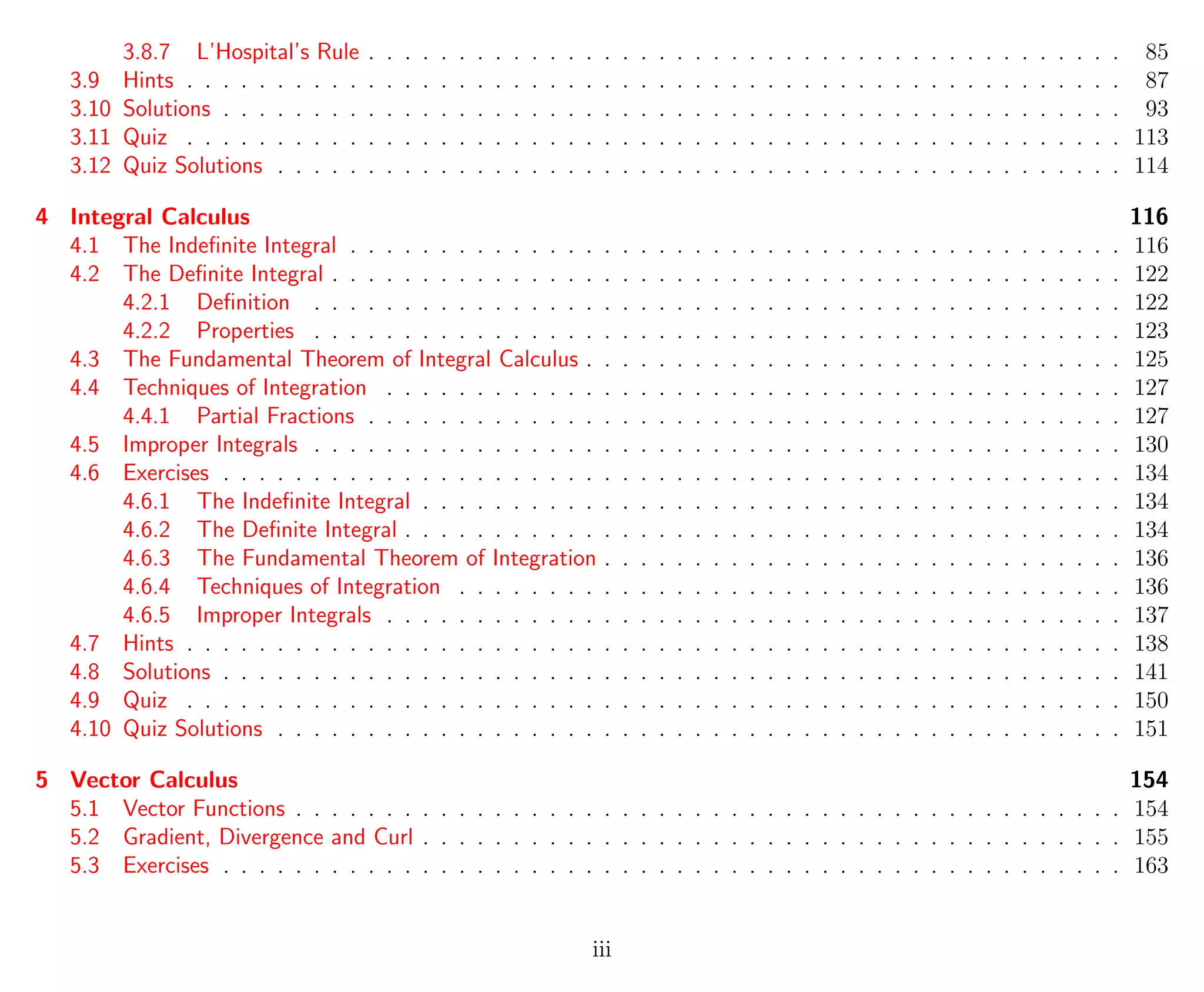 3.8.7 L’Hospital’s Rule . . . . . . . . . . . . . . . . . . . . . . . . . . . . . . . . . . . . . . . . . . 85
3.9 Hints . . . . . . . . . . . . . . . . . . . . . . . . . . . . . . . . . . . . . . . . . . . . . . . . . . . . 87
3.10 Solutions . . . . . . . . . . . . . . . . . . . . . . . . . . . . . . . . . . . . . . . . . . . . . . . . . . 93
3.11 Quiz . . . . . . . . . . . . . . . . . . . . . . . . . . . . . . . . . . . . . . . . . . . . . . . . . . . . 113
3.12 Quiz Solutions . . . . . . . . . . . . . . . . . . . . . . . . . . . . . . . . . . . . . . . . . . . . . . . 114
4 Integral Calculus 116
4.1 The Indeﬁnite Integral . . . . . . . . . . . . . . . . . . . . . . . . . . . . . . . . . . . . . . . . . . . 116
4.2 The Deﬁnite Integral . . . . . . . . . . . . . . . . . . . . . . . . . . . . . . . . . . . . . . . . . . . . 122
4.2.1 Deﬁnition . . . . . . . . . . . . . . . . . . . . . . . . . . . . . . . . . . . . . . . . . . . . . 122
4.2.2 Properties . . . . . . . . . . . . . . . . . . . . . . . . . . . . . . . . . . . . . . . . . . . . . 123
4.3 The Fundamental Theorem of Integral Calculus . . . . . . . . . . . . . . . . . . . . . . . . . . . . . . 125
4.4 Techniques of Integration . . . . . . . . . . . . . . . . . . . . . . . . . . . . . . . . . . . . . . . . . 127
4.4.1 Partial Fractions . . . . . . . . . . . . . . . . . . . . . . . . . . . . . . . . . . . . . . . . . . 127
4.5 Improper Integrals . . . . . . . . . . . . . . . . . . . . . . . . . . . . . . . . . . . . . . . . . . . . . 130
4.6 Exercises . . . . . . . . . . . . . . . . . . . . . . . . . . . . . . . . . . . . . . . . . . . . . . . . . . 134
4.6.1 The Indeﬁnite Integral . . . . . . . . . . . . . . . . . . . . . . . . . . . . . . . . . . . . . . . 134
4.6.2 The Deﬁnite Integral . . . . . . . . . . . . . . . . . . . . . . . . . . . . . . . . . . . . . . . . 134
4.6.3 The Fundamental Theorem of Integration . . . . . . . . . . . . . . . . . . . . . . . . . . . . . 136
4.6.4 Techniques of Integration . . . . . . . . . . . . . . . . . . . . . . . . . . . . . . . . . . . . . 136
4.6.5 Improper Integrals . . . . . . . . . . . . . . . . . . . . . . . . . . . . . . . . . . . . . . . . . 137
4.7 Hints . . . . . . . . . . . . . . . . . . . . . . . . . . . . . . . . . . . . . . . . . . . . . . . . . . . . 138
4.8 Solutions . . . . . . . . . . . . . . . . . . . . . . . . . . . . . . . . . . . . . . . . . . . . . . . . . . 141
4.9 Quiz . . . . . . . . . . . . . . . . . . . . . . . . . . . . . . . . . . . . . . . . . . . . . . . . . . . . 150
4.10 Quiz Solutions . . . . . . . . . . . . . . . . . . . . . . . . . . . . . . . . . . . . . . . . . . . . . . . 151
5 Vector Calculus 154
5.1 Vector Functions . . . . . . . . . . . . . . . . . . . . . . . . . . . . . . . . . . . . . . . . . . . . . . 154
5.2 Gradient, Divergence and Curl . . . . . . . . . . . . . . . . . . . . . . . . . . . . . . . . . . . . . . . 155
5.3 Exercises . . . . . . . . . . . . . . . . . . . . . . . . . . . . . . . . . . . . . . . . . . . . . . . . . . 163
iii
 