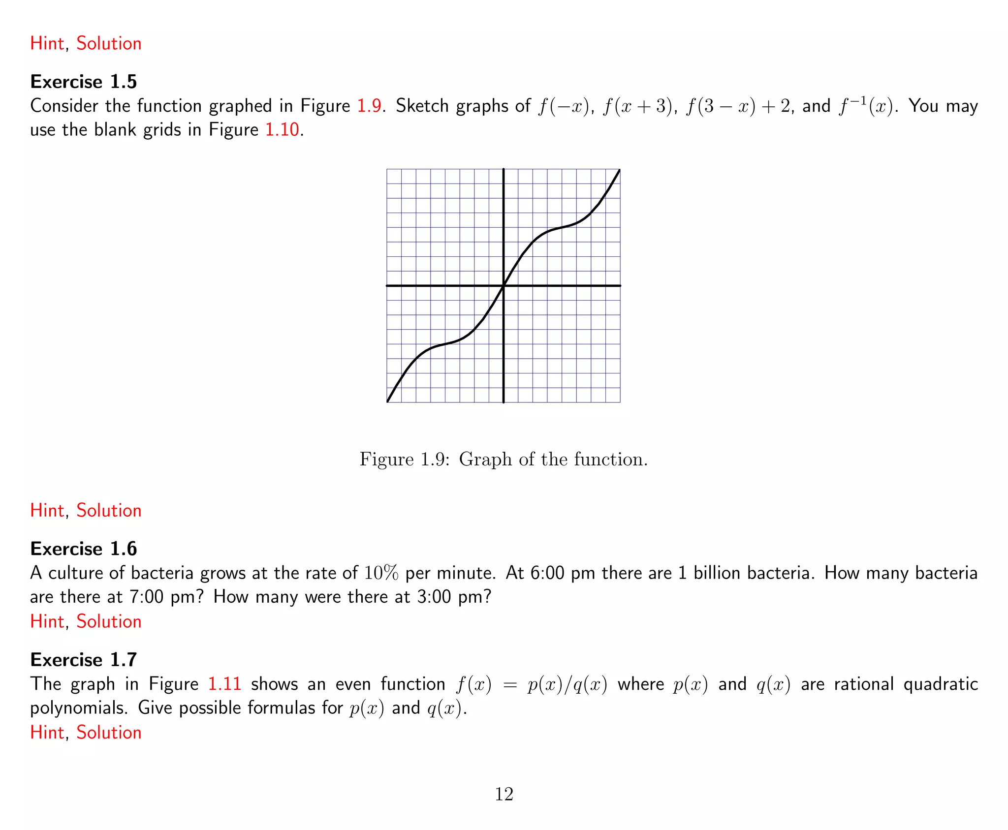 Hint, Solution
Exercise 1.5
Consider the function graphed in Figure 1.9. Sketch graphs of f(−x), f(x + 3), f(3 − x) + 2, and f−1
(x). You may
use the blank grids in Figure 1.10.
Figure 1.9: Graph of the function.
Hint, Solution
Exercise 1.6
A culture of bacteria grows at the rate of 10% per minute. At 6:00 pm there are 1 billion bacteria. How many bacteria
are there at 7:00 pm? How many were there at 3:00 pm?
Hint, Solution
Exercise 1.7
The graph in Figure 1.11 shows an even function f(x) = p(x)/q(x) where p(x) and q(x) are rational quadratic
polynomials. Give possible formulas for p(x) and q(x).
Hint, Solution
12
 