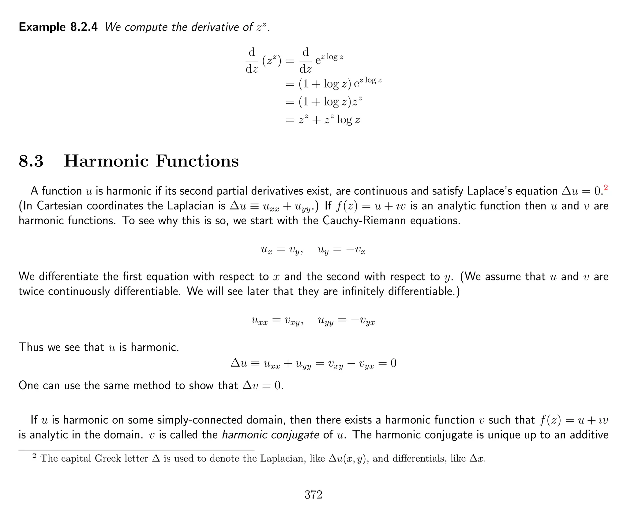 Example 8.2.4 We compute the derivative of zz
.
d
dz
(zz
) =
d
dz
ez log z
= (1 + log z) ez log z
= (1 + log z)zz
= zz
+ zz
log z
8.3 Harmonic Functions
A function u is harmonic if its second partial derivatives exist, are continuous and satisfy Laplace’s equation ∆u = 0.2
(In Cartesian coordinates the Laplacian is ∆u ≡ uxx + uyy.) If f(z) = u + ıv is an analytic function then u and v are
harmonic functions. To see why this is so, we start with the Cauchy-Riemann equations.
ux = vy, uy = −vx
We diﬀerentiate the ﬁrst equation with respect to x and the second with respect to y. (We assume that u and v are
twice continuously diﬀerentiable. We will see later that they are inﬁnitely diﬀerentiable.)
uxx = vxy, uyy = −vyx
Thus we see that u is harmonic.
∆u ≡ uxx + uyy = vxy − vyx = 0
One can use the same method to show that ∆v = 0.
If u is harmonic on some simply-connected domain, then there exists a harmonic function v such that f(z) = u + ıv
is analytic in the domain. v is called the harmonic conjugate of u. The harmonic conjugate is unique up to an additive
2
The capital Greek letter ∆ is used to denote the Laplacian, like ∆u(x, y), and diﬀerentials, like ∆x.
372
 