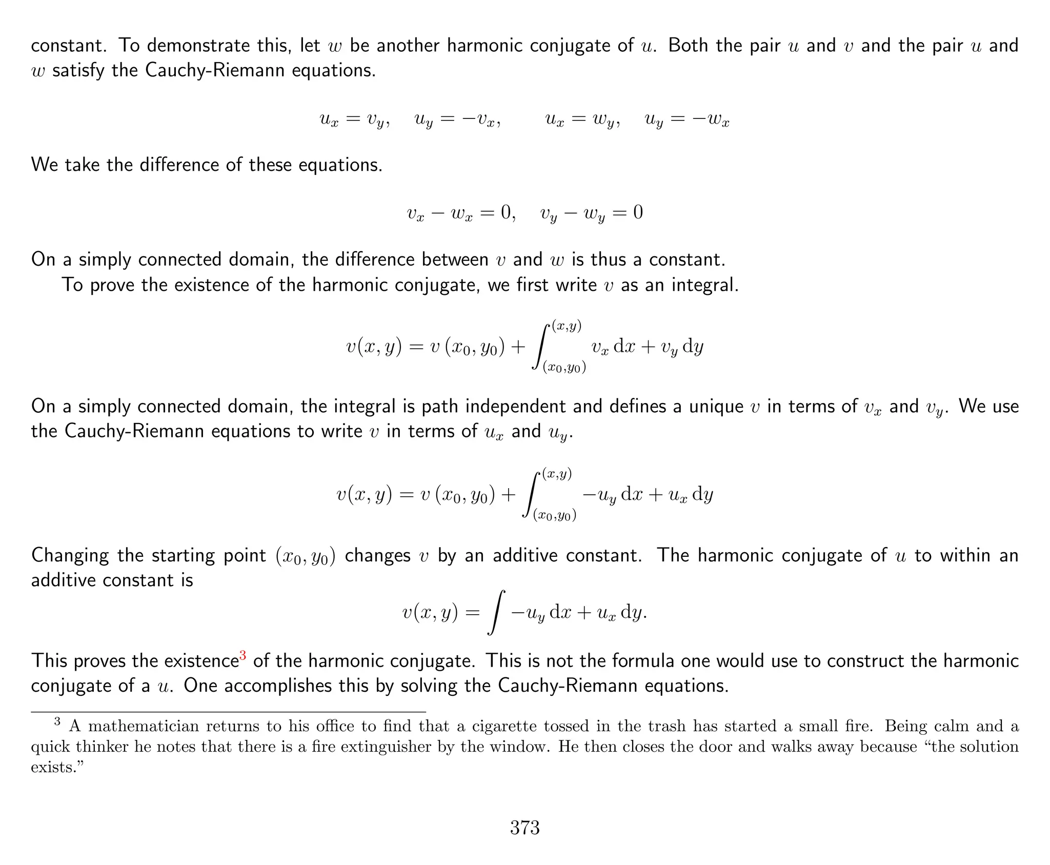constant. To demonstrate this, let w be another harmonic conjugate of u. Both the pair u and v and the pair u and
w satisfy the Cauchy-Riemann equations.
ux = vy, uy = −vx, ux = wy, uy = −wx
We take the diﬀerence of these equations.
vx − wx = 0, vy − wy = 0
On a simply connected domain, the diﬀerence between v and w is thus a constant.
To prove the existence of the harmonic conjugate, we ﬁrst write v as an integral.
v(x, y) = v (x0, y0) +
(x,y)
(x0,y0)
vx dx + vy dy
On a simply connected domain, the integral is path independent and deﬁnes a unique v in terms of vx and vy. We use
the Cauchy-Riemann equations to write v in terms of ux and uy.
v(x, y) = v (x0, y0) +
(x,y)
(x0,y0)
−uy dx + ux dy
Changing the starting point (x0, y0) changes v by an additive constant. The harmonic conjugate of u to within an
additive constant is
v(x, y) = −uy dx + ux dy.
This proves the existence3
of the harmonic conjugate. This is not the formula one would use to construct the harmonic
conjugate of a u. One accomplishes this by solving the Cauchy-Riemann equations.
3
A mathematician returns to his oﬃce to ﬁnd that a cigarette tossed in the trash has started a small ﬁre. Being calm and a
quick thinker he notes that there is a ﬁre extinguisher by the window. He then closes the door and walks away because “the solution
exists.”
373
 