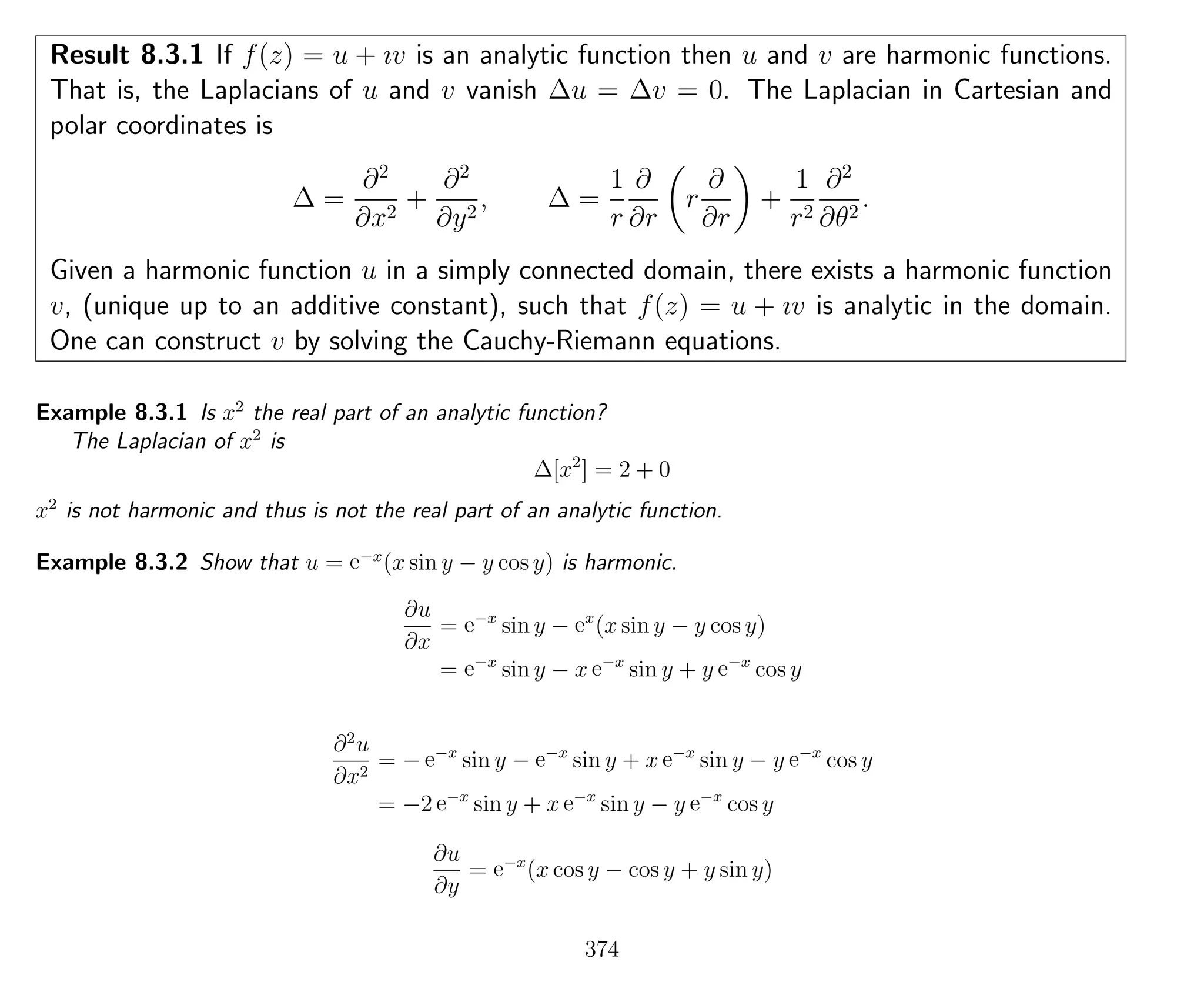 Result 8.3.1 If f(z) = u + ıv is an analytic function then u and v are harmonic functions.
That is, the Laplacians of u and v vanish ∆u = ∆v = 0. The Laplacian in Cartesian and
polar coordinates is
∆ =
∂2
∂x2
+
∂2
∂y2
, ∆ =
1
r
∂
∂r
r
∂
∂r
+
1
r2
∂2
∂θ2
.
Given a harmonic function u in a simply connected domain, there exists a harmonic function
v, (unique up to an additive constant), such that f(z) = u + ıv is analytic in the domain.
One can construct v by solving the Cauchy-Riemann equations.
Example 8.3.1 Is x2
the real part of an analytic function?
The Laplacian of x2
is
∆[x2
] = 2 + 0
x2
is not harmonic and thus is not the real part of an analytic function.
Example 8.3.2 Show that u = e−x
(x sin y − y cos y) is harmonic.
∂u
∂x
= e−x
sin y − ex
(x sin y − y cos y)
= e−x
sin y − x e−x
sin y + y e−x
cos y
∂2
u
∂x2
= − e−x
sin y − e−x
sin y + x e−x
sin y − y e−x
cos y
= −2 e−x
sin y + x e−x
sin y − y e−x
cos y
∂u
∂y
= e−x
(x cos y − cos y + y sin y)
374
 