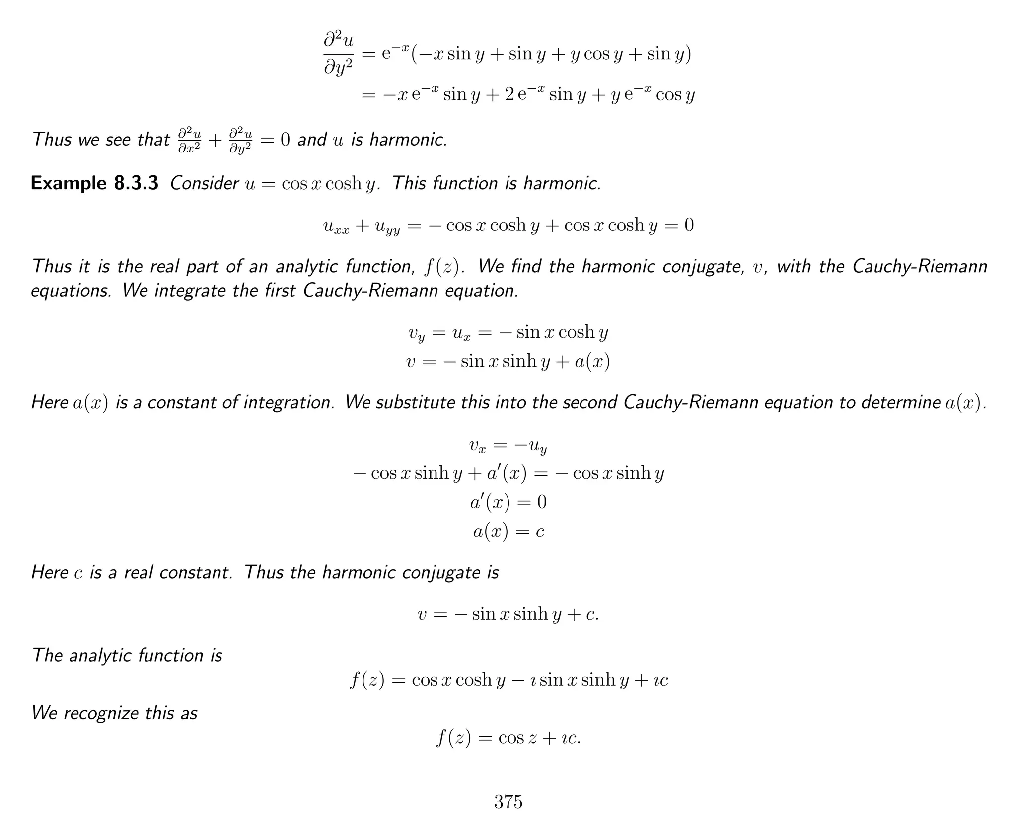 ∂2
u
∂y2
= e−x
(−x sin y + sin y + y cos y + sin y)
= −x e−x
sin y + 2 e−x
sin y + y e−x
cos y
Thus we see that ∂2u
∂x2 + ∂2u
∂y2 = 0 and u is harmonic.
Example 8.3.3 Consider u = cos x cosh y. This function is harmonic.
uxx + uyy = − cos x cosh y + cos x cosh y = 0
Thus it is the real part of an analytic function, f(z). We ﬁnd the harmonic conjugate, v, with the Cauchy-Riemann
equations. We integrate the ﬁrst Cauchy-Riemann equation.
vy = ux = − sin x cosh y
v = − sin x sinh y + a(x)
Here a(x) is a constant of integration. We substitute this into the second Cauchy-Riemann equation to determine a(x).
vx = −uy
− cos x sinh y + a (x) = − cos x sinh y
a (x) = 0
a(x) = c
Here c is a real constant. Thus the harmonic conjugate is
v = − sin x sinh y + c.
The analytic function is
f(z) = cos x cosh y − ı sin x sinh y + ıc
We recognize this as
f(z) = cos z + ıc.
375
 