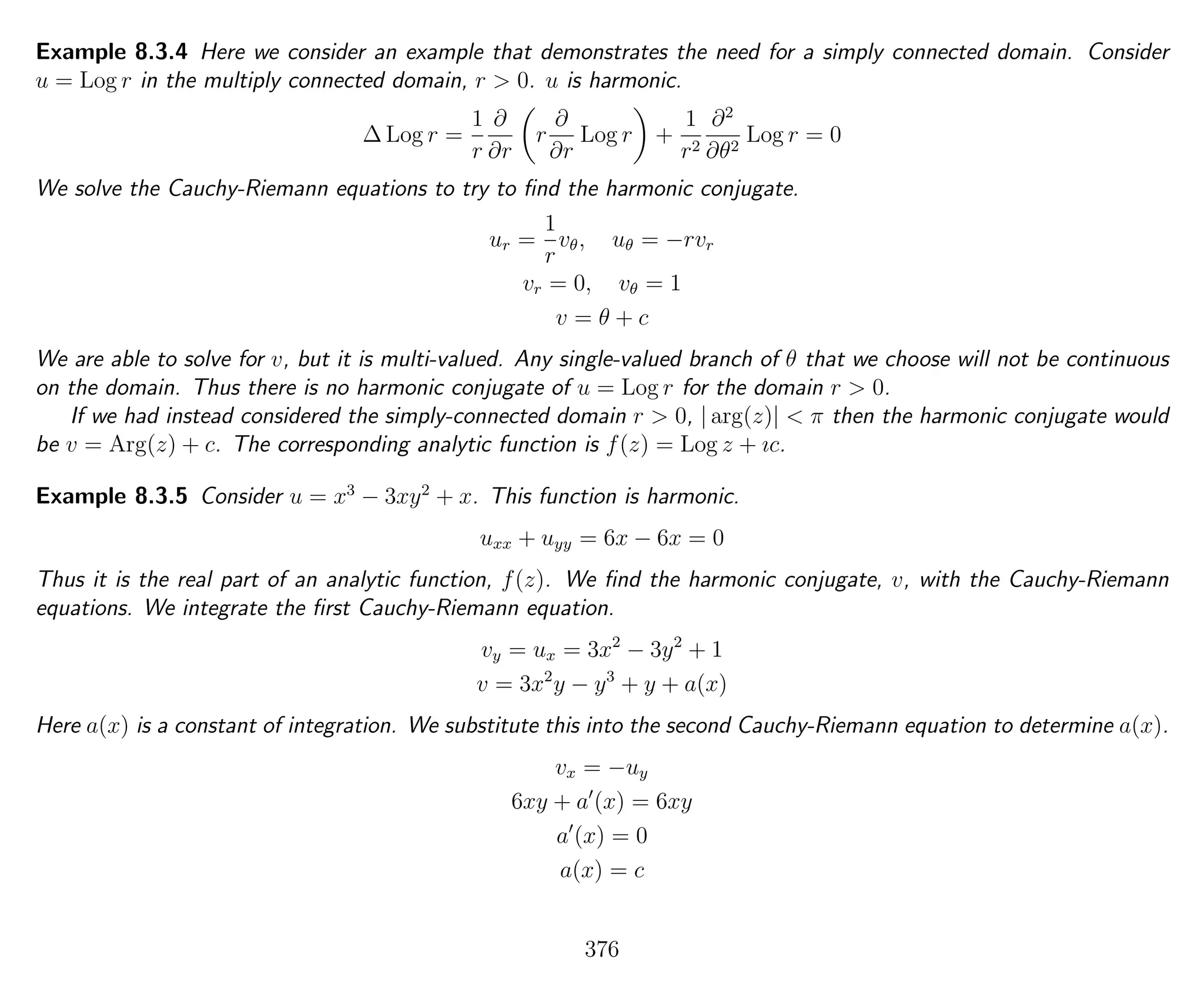 Example 8.3.4 Here we consider an example that demonstrates the need for a simply connected domain. Consider
u = Log r in the multiply connected domain, r > 0. u is harmonic.
∆ Log r =
1
r
∂
∂r
r
∂
∂r
Log r +
1
r2
∂2
∂θ2
Log r = 0
We solve the Cauchy-Riemann equations to try to ﬁnd the harmonic conjugate.
ur =
1
r
vθ, uθ = −rvr
vr = 0, vθ = 1
v = θ + c
We are able to solve for v, but it is multi-valued. Any single-valued branch of θ that we choose will not be continuous
on the domain. Thus there is no harmonic conjugate of u = Log r for the domain r > 0.
If we had instead considered the simply-connected domain r > 0, | arg(z)| < π then the harmonic conjugate would
be v = Arg(z) + c. The corresponding analytic function is f(z) = Log z + ıc.
Example 8.3.5 Consider u = x3
− 3xy2
+ x. This function is harmonic.
uxx + uyy = 6x − 6x = 0
Thus it is the real part of an analytic function, f(z). We ﬁnd the harmonic conjugate, v, with the Cauchy-Riemann
equations. We integrate the ﬁrst Cauchy-Riemann equation.
vy = ux = 3x2
− 3y2
+ 1
v = 3x2
y − y3
+ y + a(x)
Here a(x) is a constant of integration. We substitute this into the second Cauchy-Riemann equation to determine a(x).
vx = −uy
6xy + a (x) = 6xy
a (x) = 0
a(x) = c
376
 