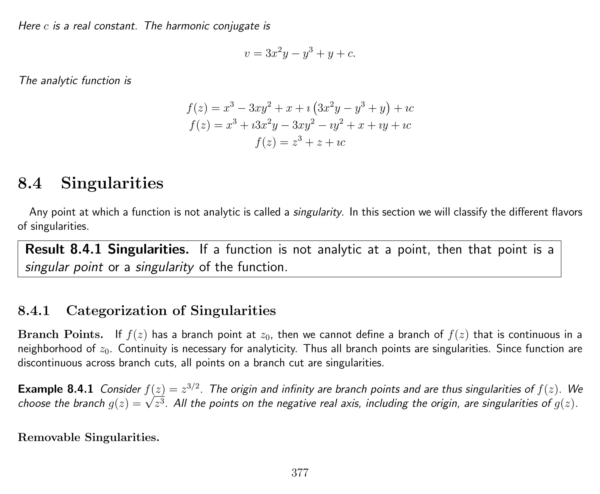 Here c is a real constant. The harmonic conjugate is
v = 3x2
y − y3
+ y + c.
The analytic function is
f(z) = x3
− 3xy2
+ x + ı 3x2
y − y3
+ y + ıc
f(z) = x3
+ ı3x2
y − 3xy2
− ıy2
+ x + ıy + ıc
f(z) = z3
+ z + ıc
8.4 Singularities
Any point at which a function is not analytic is called a singularity. In this section we will classify the diﬀerent ﬂavors
of singularities.
Result 8.4.1 Singularities. If a function is not analytic at a point, then that point is a
singular point or a singularity of the function.
8.4.1 Categorization of Singularities
Branch Points. If f(z) has a branch point at z0, then we cannot deﬁne a branch of f(z) that is continuous in a
neighborhood of z0. Continuity is necessary for analyticity. Thus all branch points are singularities. Since function are
discontinuous across branch cuts, all points on a branch cut are singularities.
Example 8.4.1 Consider f(z) = z3/2
. The origin and inﬁnity are branch points and are thus singularities of f(z). We
choose the branch g(z) =
√
z3. All the points on the negative real axis, including the origin, are singularities of g(z).
Removable Singularities.
377
 