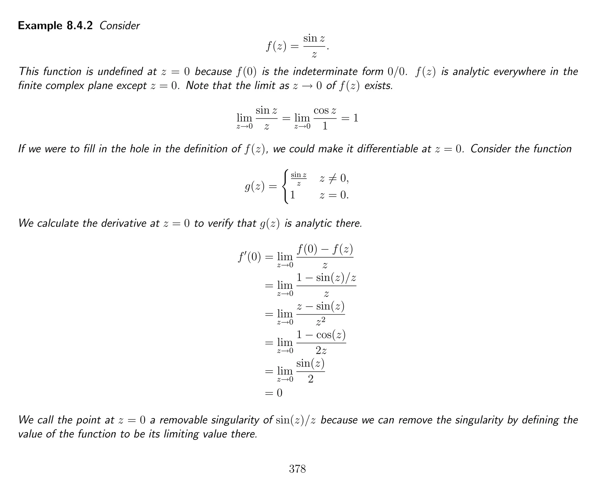 Example 8.4.2 Consider
f(z) =
sin z
z
.
This function is undeﬁned at z = 0 because f(0) is the indeterminate form 0/0. f(z) is analytic everywhere in the
ﬁnite complex plane except z = 0. Note that the limit as z → 0 of f(z) exists.
lim
z→0
sin z
z
= lim
z→0
cos z
1
= 1
If we were to ﬁll in the hole in the deﬁnition of f(z), we could make it diﬀerentiable at z = 0. Consider the function
g(z) =
sin z
z
z = 0,
1 z = 0.
We calculate the derivative at z = 0 to verify that g(z) is analytic there.
f (0) = lim
z→0
f(0) − f(z)
z
= lim
z→0
1 − sin(z)/z
z
= lim
z→0
z − sin(z)
z2
= lim
z→0
1 − cos(z)
2z
= lim
z→0
sin(z)
2
= 0
We call the point at z = 0 a removable singularity of sin(z)/z because we can remove the singularity by deﬁning the
value of the function to be its limiting value there.
378
 
