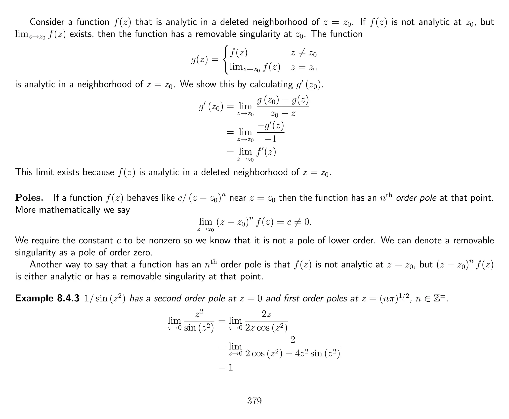 Consider a function f(z) that is analytic in a deleted neighborhood of z = z0. If f(z) is not analytic at z0, but
limz→z0 f(z) exists, then the function has a removable singularity at z0. The function
g(z) =
f(z) z = z0
limz→z0 f(z) z = z0
is analytic in a neighborhood of z = z0. We show this by calculating g (z0).
g (z0) = lim
z→z0
g (z0) − g(z)
z0 − z
= lim
z→z0
−g (z)
−1
= lim
z→z0
f (z)
This limit exists because f(z) is analytic in a deleted neighborhood of z = z0.
Poles. If a function f(z) behaves like c/ (z − z0)n
near z = z0 then the function has an nth
order pole at that point.
More mathematically we say
lim
z→z0
(z − z0)n
f(z) = c = 0.
We require the constant c to be nonzero so we know that it is not a pole of lower order. We can denote a removable
singularity as a pole of order zero.
Another way to say that a function has an nth
order pole is that f(z) is not analytic at z = z0, but (z − z0)n
f(z)
is either analytic or has a removable singularity at that point.
Example 8.4.3 1/ sin (z2
) has a second order pole at z = 0 and ﬁrst order poles at z = (nπ)1/2
, n ∈ Z±
.
lim
z→0
z2
sin (z2)
= lim
z→0
2z
2z cos (z2)
= lim
z→0
2
2 cos (z2) − 4z2 sin (z2)
= 1
379
 