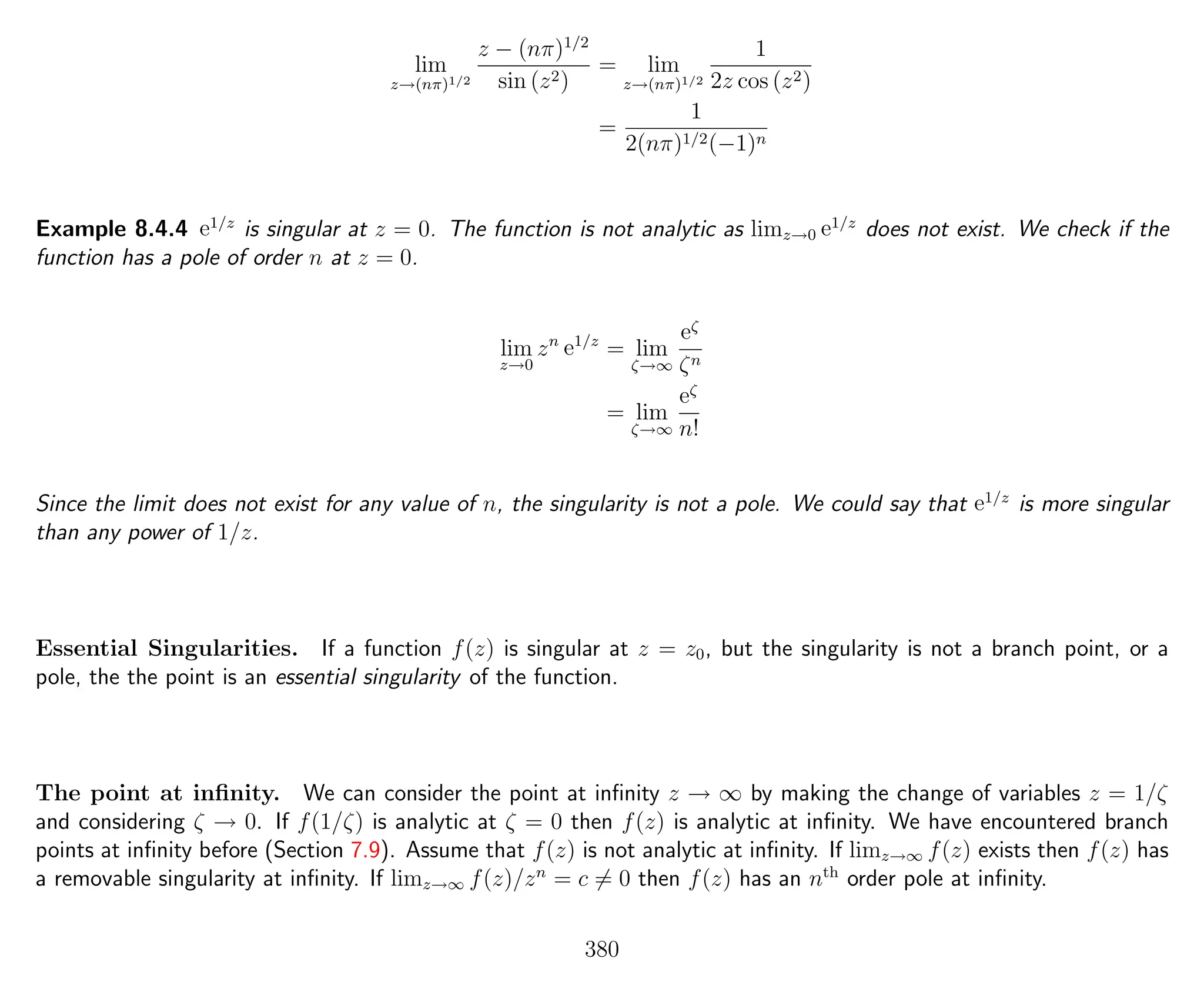 lim
z→(nπ)1/2
z − (nπ)1/2
sin (z2)
= lim
z→(nπ)1/2
1
2z cos (z2)
=
1
2(nπ)1/2(−1)n
Example 8.4.4 e1/z
is singular at z = 0. The function is not analytic as limz→0 e1/z
does not exist. We check if the
function has a pole of order n at z = 0.
lim
z→0
zn
e1/z
= lim
ζ→∞
eζ
ζn
= lim
ζ→∞
eζ
n!
Since the limit does not exist for any value of n, the singularity is not a pole. We could say that e1/z
is more singular
than any power of 1/z.
Essential Singularities. If a function f(z) is singular at z = z0, but the singularity is not a branch point, or a
pole, the the point is an essential singularity of the function.
The point at inﬁnity. We can consider the point at inﬁnity z → ∞ by making the change of variables z = 1/ζ
and considering ζ → 0. If f(1/ζ) is analytic at ζ = 0 then f(z) is analytic at inﬁnity. We have encountered branch
points at inﬁnity before (Section 7.9). Assume that f(z) is not analytic at inﬁnity. If limz→∞ f(z) exists then f(z) has
a removable singularity at inﬁnity. If limz→∞ f(z)/zn
= c = 0 then f(z) has an nth
order pole at inﬁnity.
380
 