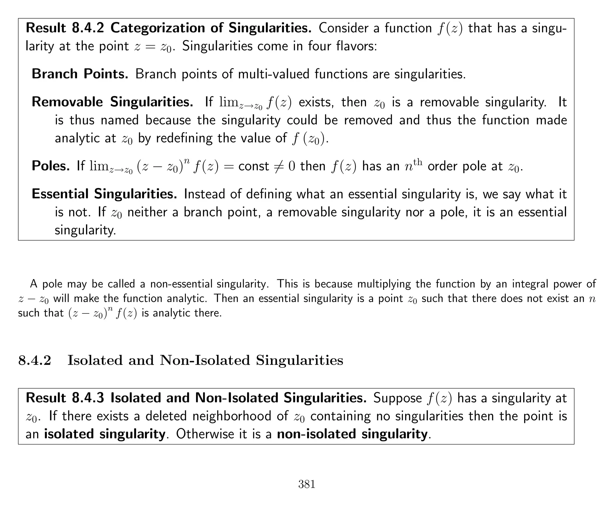 Result 8.4.2 Categorization of Singularities. Consider a function f(z) that has a singu-
larity at the point z = z0. Singularities come in four ﬂavors:
Branch Points. Branch points of multi-valued functions are singularities.
Removable Singularities. If limz→z0
f(z) exists, then z0 is a removable singularity. It
is thus named because the singularity could be removed and thus the function made
analytic at z0 by redeﬁning the value of f (z0).
Poles. If limz→z0
(z − z0)n
f(z) = const = 0 then f(z) has an nth
order pole at z0.
Essential Singularities. Instead of deﬁning what an essential singularity is, we say what it
is not. If z0 neither a branch point, a removable singularity nor a pole, it is an essential
singularity.
A pole may be called a non-essential singularity. This is because multiplying the function by an integral power of
z − z0 will make the function analytic. Then an essential singularity is a point z0 such that there does not exist an n
such that (z − z0)n
f(z) is analytic there.
8.4.2 Isolated and Non-Isolated Singularities
Result 8.4.3 Isolated and Non-Isolated Singularities. Suppose f(z) has a singularity at
z0. If there exists a deleted neighborhood of z0 containing no singularities then the point is
an isolated singularity. Otherwise it is a non-isolated singularity.
381
 