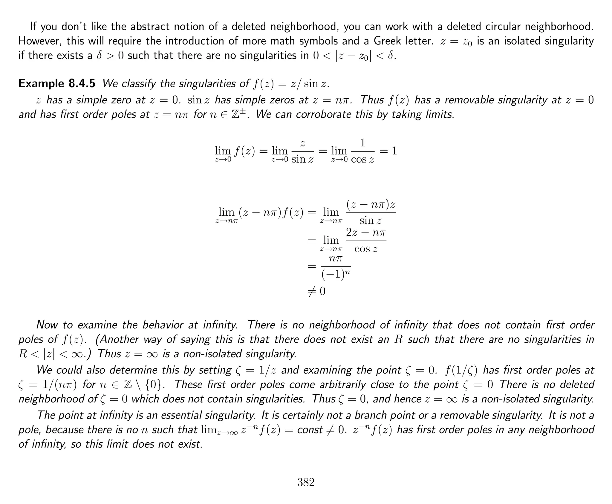 If you don’t like the abstract notion of a deleted neighborhood, you can work with a deleted circular neighborhood.
However, this will require the introduction of more math symbols and a Greek letter. z = z0 is an isolated singularity
if there exists a δ > 0 such that there are no singularities in 0 < |z − z0| < δ.
Example 8.4.5 We classify the singularities of f(z) = z/ sin z.
z has a simple zero at z = 0. sin z has simple zeros at z = nπ. Thus f(z) has a removable singularity at z = 0
and has ﬁrst order poles at z = nπ for n ∈ Z±
. We can corroborate this by taking limits.
lim
z→0
f(z) = lim
z→0
z
sin z
= lim
z→0
1
cos z
= 1
lim
z→nπ
(z − nπ)f(z) = lim
z→nπ
(z − nπ)z
sin z
= lim
z→nπ
2z − nπ
cos z
=
nπ
(−1)n
= 0
Now to examine the behavior at inﬁnity. There is no neighborhood of inﬁnity that does not contain ﬁrst order
poles of f(z). (Another way of saying this is that there does not exist an R such that there are no singularities in
R < |z| < ∞.) Thus z = ∞ is a non-isolated singularity.
We could also determine this by setting ζ = 1/z and examining the point ζ = 0. f(1/ζ) has ﬁrst order poles at
ζ = 1/(nπ) for n ∈ Z  {0}. These ﬁrst order poles come arbitrarily close to the point ζ = 0 There is no deleted
neighborhood of ζ = 0 which does not contain singularities. Thus ζ = 0, and hence z = ∞ is a non-isolated singularity.
The point at inﬁnity is an essential singularity. It is certainly not a branch point or a removable singularity. It is not a
pole, because there is no n such that limz→∞ z−n
f(z) = const = 0. z−n
f(z) has ﬁrst order poles in any neighborhood
of inﬁnity, so this limit does not exist.
382
 