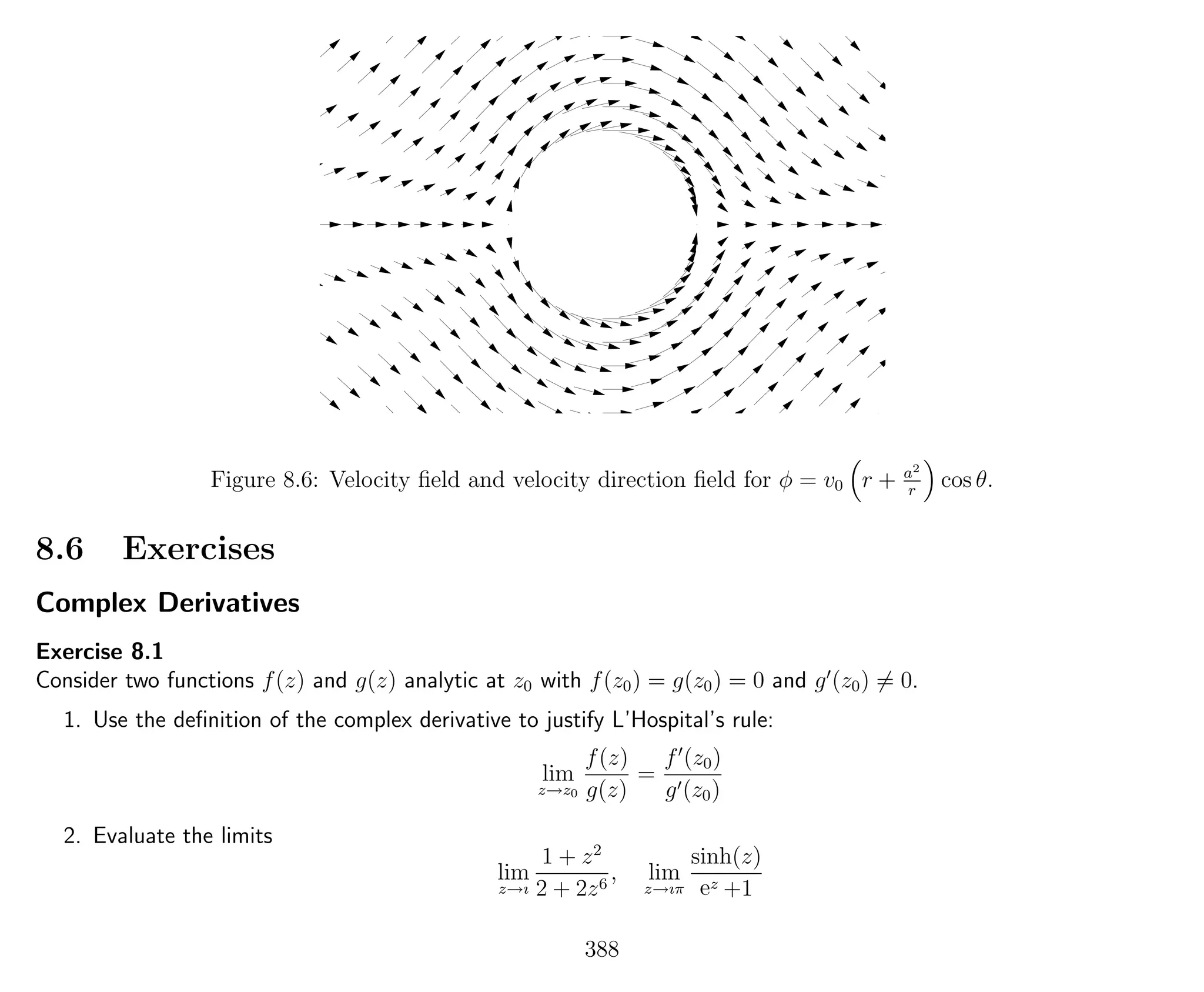Figure 8.6: Velocity ﬁeld and velocity direction ﬁeld for φ = v0 r + a2
r
cos θ.
8.6 Exercises
Complex Derivatives
Exercise 8.1
Consider two functions f(z) and g(z) analytic at z0 with f(z0) = g(z0) = 0 and g (z0) = 0.
1. Use the deﬁnition of the complex derivative to justify L’Hospital’s rule:
lim
z→z0
f(z)
g(z)
=
f (z0)
g (z0)
2. Evaluate the limits
lim
z→ı
1 + z2
2 + 2z6
, lim
z→ıπ
sinh(z)
ez +1
388
 