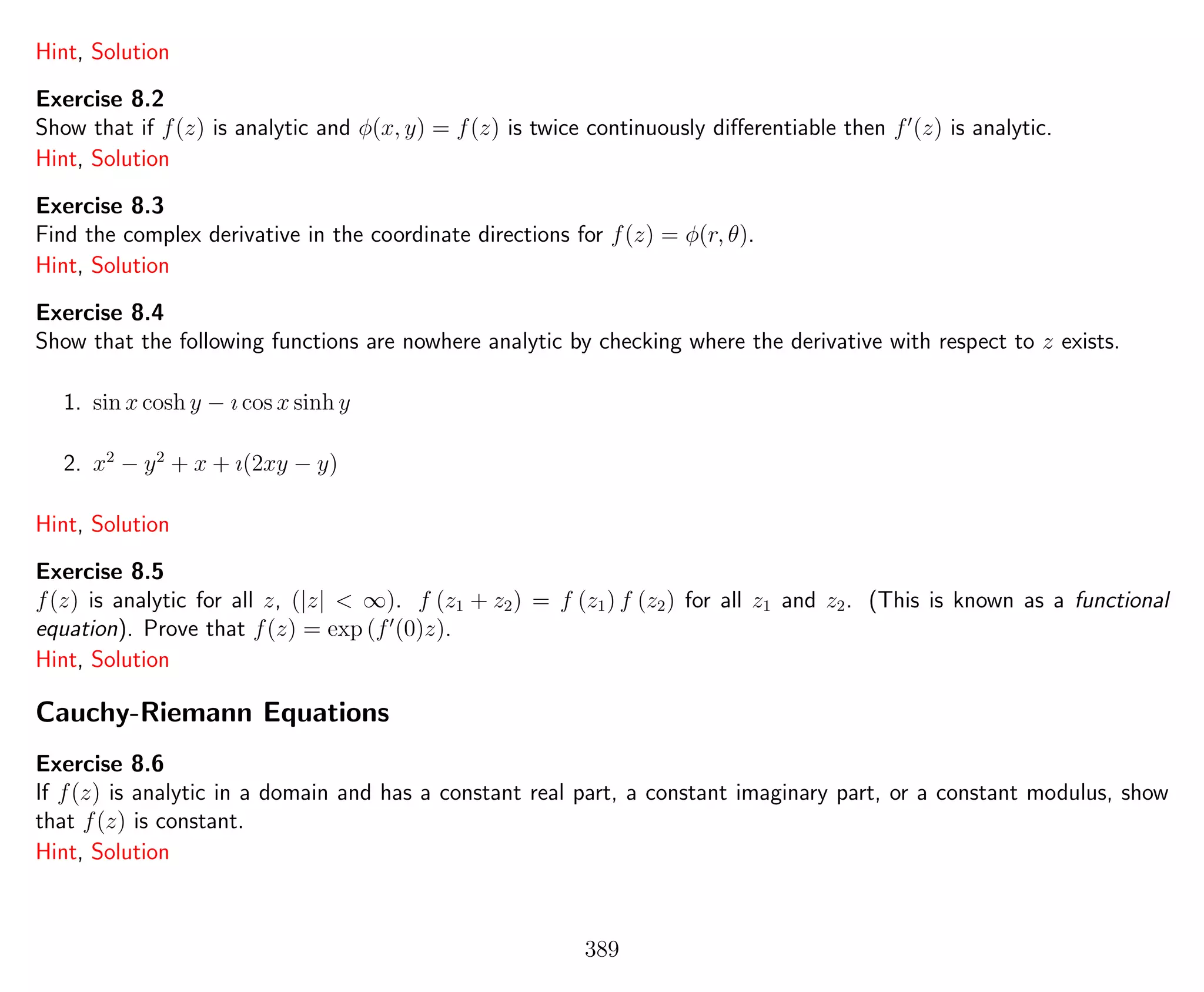 Hint, Solution
Exercise 8.2
Show that if f(z) is analytic and φ(x, y) = f(z) is twice continuously diﬀerentiable then f (z) is analytic.
Hint, Solution
Exercise 8.3
Find the complex derivative in the coordinate directions for f(z) = φ(r, θ).
Hint, Solution
Exercise 8.4
Show that the following functions are nowhere analytic by checking where the derivative with respect to z exists.
1. sin x cosh y − ı cos x sinh y
2. x2
− y2
+ x + ı(2xy − y)
Hint, Solution
Exercise 8.5
f(z) is analytic for all z, (|z| < ∞). f (z1 + z2) = f (z1) f (z2) for all z1 and z2. (This is known as a functional
equation). Prove that f(z) = exp (f (0)z).
Hint, Solution
Cauchy-Riemann Equations
Exercise 8.6
If f(z) is analytic in a domain and has a constant real part, a constant imaginary part, or a constant modulus, show
that f(z) is constant.
Hint, Solution
389
 
