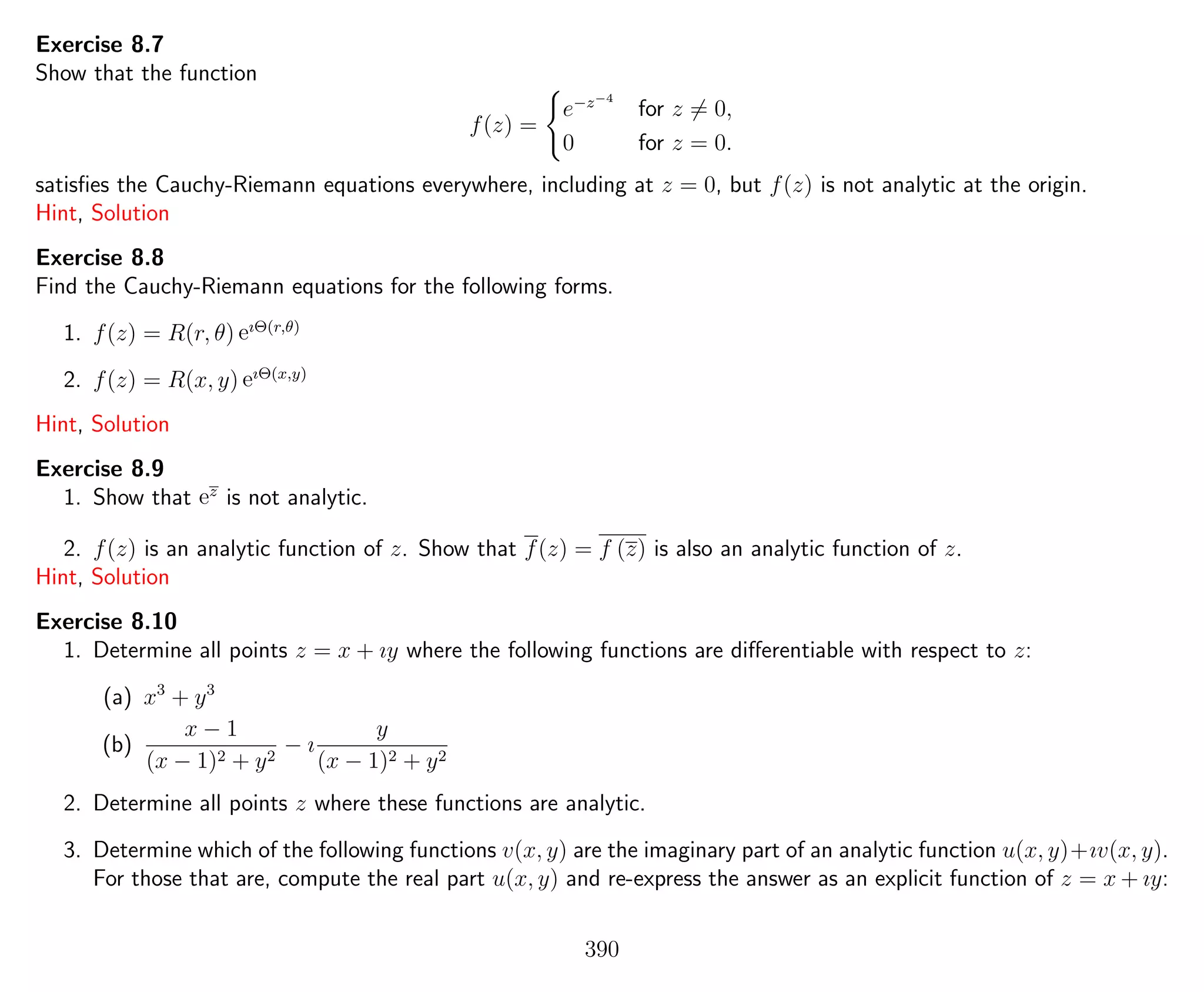 Exercise 8.7
Show that the function
f(z) =
e−z−4
for z = 0,
0 for z = 0.
satisﬁes the Cauchy-Riemann equations everywhere, including at z = 0, but f(z) is not analytic at the origin.
Hint, Solution
Exercise 8.8
Find the Cauchy-Riemann equations for the following forms.
1. f(z) = R(r, θ) eıΘ(r,θ)
2. f(z) = R(x, y) eıΘ(x,y)
Hint, Solution
Exercise 8.9
1. Show that ez
is not analytic.
2. f(z) is an analytic function of z. Show that f(z) = f (z) is also an analytic function of z.
Hint, Solution
Exercise 8.10
1. Determine all points z = x + ıy where the following functions are diﬀerentiable with respect to z:
(a) x3
+ y3
(b)
x − 1
(x − 1)2 + y2
− ı
y
(x − 1)2 + y2
2. Determine all points z where these functions are analytic.
3. Determine which of the following functions v(x, y) are the imaginary part of an analytic function u(x, y)+ıv(x, y).
For those that are, compute the real part u(x, y) and re-express the answer as an explicit function of z = x + ıy:
390
 