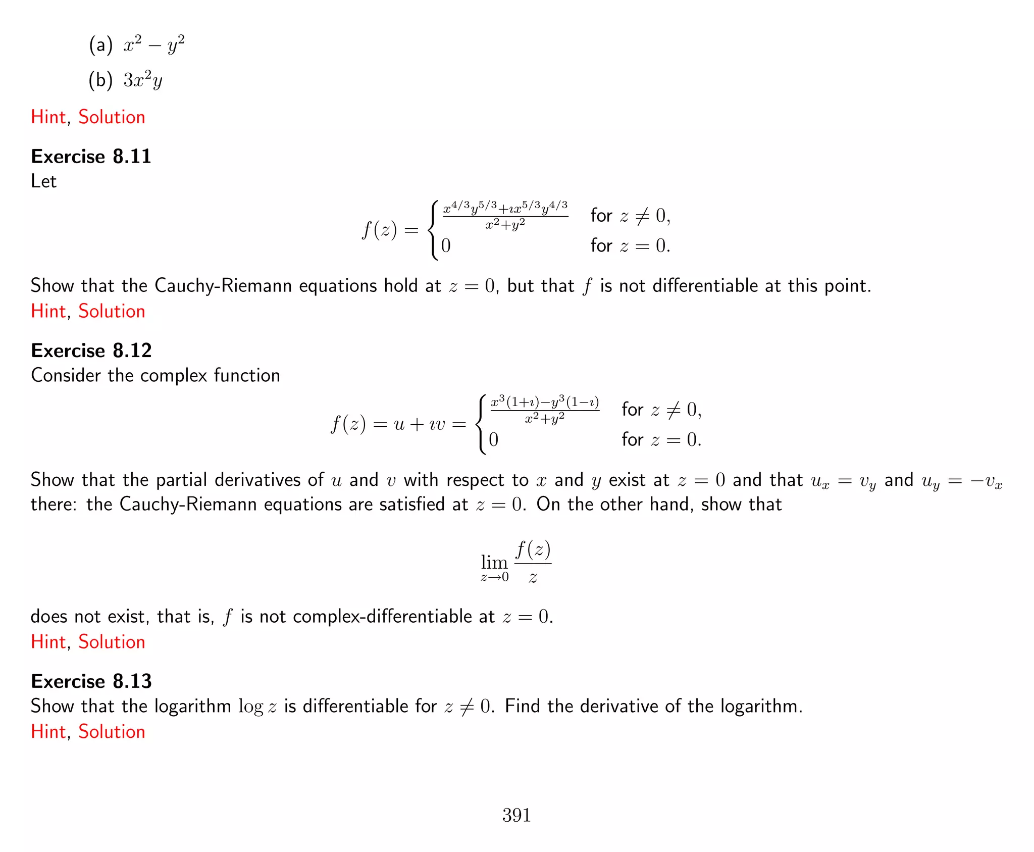 (a) x2
− y2
(b) 3x2
y
Hint, Solution
Exercise 8.11
Let
f(z) =
x4/3y5/3+ıx5/3y4/3
x2+y2 for z = 0,
0 for z = 0.
Show that the Cauchy-Riemann equations hold at z = 0, but that f is not diﬀerentiable at this point.
Hint, Solution
Exercise 8.12
Consider the complex function
f(z) = u + ıv =
x3(1+ı)−y3(1−ı)
x2+y2 for z = 0,
0 for z = 0.
Show that the partial derivatives of u and v with respect to x and y exist at z = 0 and that ux = vy and uy = −vx
there: the Cauchy-Riemann equations are satisﬁed at z = 0. On the other hand, show that
lim
z→0
f(z)
z
does not exist, that is, f is not complex-diﬀerentiable at z = 0.
Hint, Solution
Exercise 8.13
Show that the logarithm log z is diﬀerentiable for z = 0. Find the derivative of the logarithm.
Hint, Solution
391
 