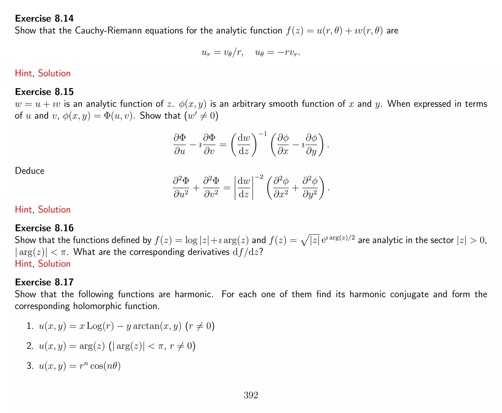 Exercise 8.14
Show that the Cauchy-Riemann equations for the analytic function f(z) = u(r, θ) + ıv(r, θ) are
ur = vθ/r, uθ = −rvr.
Hint, Solution
Exercise 8.15
w = u + ıv is an analytic function of z. φ(x, y) is an arbitrary smooth function of x and y. When expressed in terms
of u and v, φ(x, y) = Φ(u, v). Show that (w = 0)
∂Φ
∂u
− ı
∂Φ
∂v
=
dw
dz
−1
∂φ
∂x
− ı
∂φ
∂y
.
Deduce
∂2
Φ
∂u2
+
∂2
Φ
∂v2
=
dw
dz
−2
∂2
φ
∂x2
+
∂2
φ
∂y2
.
Hint, Solution
Exercise 8.16
Show that the functions deﬁned by f(z) = log |z|+ı arg(z) and f(z) = |z| eı arg(z)/2
are analytic in the sector |z| > 0,
| arg(z)| < π. What are the corresponding derivatives df/dz?
Hint, Solution
Exercise 8.17
Show that the following functions are harmonic. For each one of them ﬁnd its harmonic conjugate and form the
corresponding holomorphic function.
1. u(x, y) = x Log(r) − y arctan(x, y) (r = 0)
2. u(x, y) = arg(z) (| arg(z)| < π, r = 0)
3. u(x, y) = rn
cos(nθ)
392
 