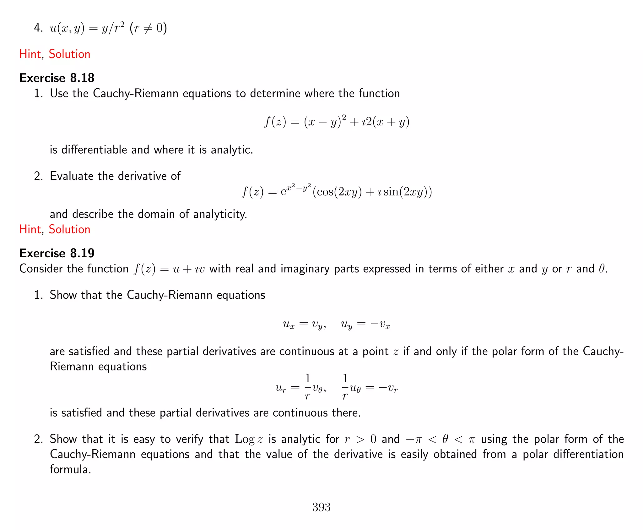 4. u(x, y) = y/r2
(r = 0)
Hint, Solution
Exercise 8.18
1. Use the Cauchy-Riemann equations to determine where the function
f(z) = (x − y)2
+ ı2(x + y)
is diﬀerentiable and where it is analytic.
2. Evaluate the derivative of
f(z) = ex2−y2
(cos(2xy) + ı sin(2xy))
and describe the domain of analyticity.
Hint, Solution
Exercise 8.19
Consider the function f(z) = u + ıv with real and imaginary parts expressed in terms of either x and y or r and θ.
1. Show that the Cauchy-Riemann equations
ux = vy, uy = −vx
are satisﬁed and these partial derivatives are continuous at a point z if and only if the polar form of the Cauchy-
Riemann equations
ur =
1
r
vθ,
1
r
uθ = −vr
is satisﬁed and these partial derivatives are continuous there.
2. Show that it is easy to verify that Log z is analytic for r > 0 and −π < θ < π using the polar form of the
Cauchy-Riemann equations and that the value of the derivative is easily obtained from a polar diﬀerentiation
formula.
393
 