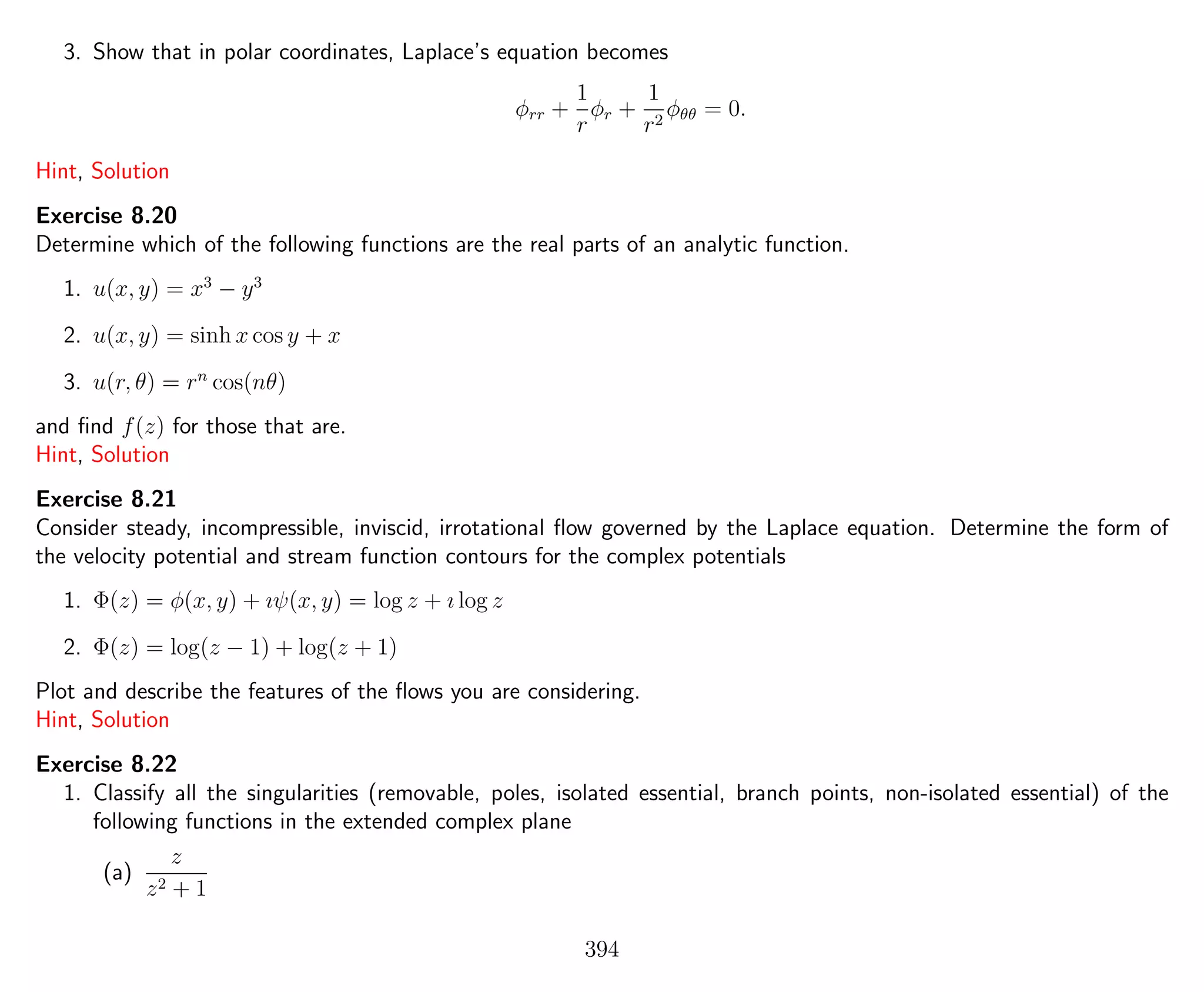 3. Show that in polar coordinates, Laplace’s equation becomes
φrr +
1
r
φr +
1
r2
φθθ = 0.
Hint, Solution
Exercise 8.20
Determine which of the following functions are the real parts of an analytic function.
1. u(x, y) = x3
− y3
2. u(x, y) = sinh x cos y + x
3. u(r, θ) = rn
cos(nθ)
and ﬁnd f(z) for those that are.
Hint, Solution
Exercise 8.21
Consider steady, incompressible, inviscid, irrotational ﬂow governed by the Laplace equation. Determine the form of
the velocity potential and stream function contours for the complex potentials
1. Φ(z) = φ(x, y) + ıψ(x, y) = log z + ı log z
2. Φ(z) = log(z − 1) + log(z + 1)
Plot and describe the features of the ﬂows you are considering.
Hint, Solution
Exercise 8.22
1. Classify all the singularities (removable, poles, isolated essential, branch points, non-isolated essential) of the
following functions in the extended complex plane
(a)
z
z2 + 1
394
 