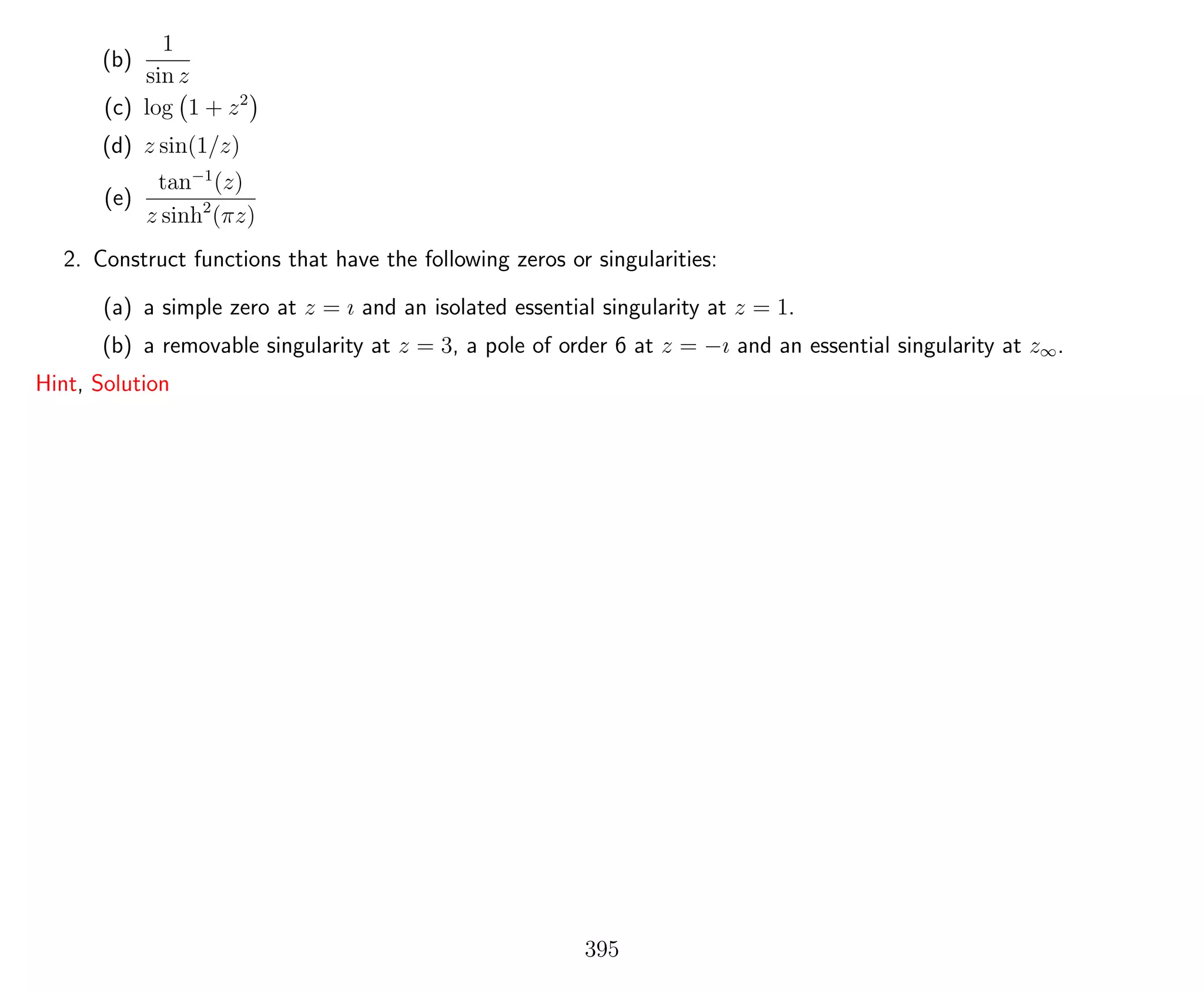 (b)
1
sin z
(c) log 1 + z2
(d) z sin(1/z)
(e)
tan−1
(z)
z sinh2
(πz)
2. Construct functions that have the following zeros or singularities:
(a) a simple zero at z = ı and an isolated essential singularity at z = 1.
(b) a removable singularity at z = 3, a pole of order 6 at z = −ı and an essential singularity at z∞.
Hint, Solution
395
 