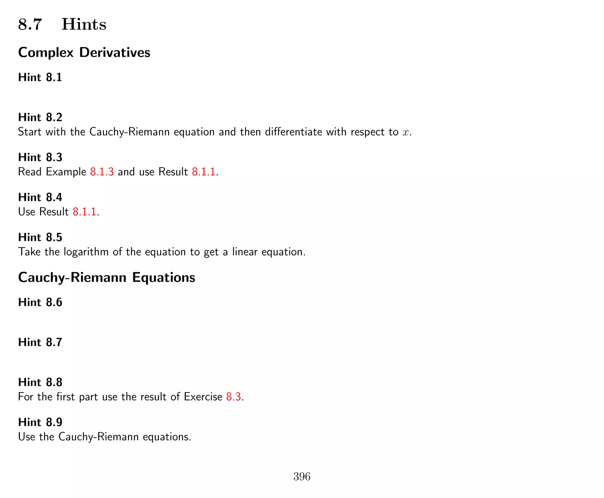 8.7 Hints
Complex Derivatives
Hint 8.1
Hint 8.2
Start with the Cauchy-Riemann equation and then diﬀerentiate with respect to x.
Hint 8.3
Read Example 8.1.3 and use Result 8.1.1.
Hint 8.4
Use Result 8.1.1.
Hint 8.5
Take the logarithm of the equation to get a linear equation.
Cauchy-Riemann Equations
Hint 8.6
Hint 8.7
Hint 8.8
For the ﬁrst part use the result of Exercise 8.3.
Hint 8.9
Use the Cauchy-Riemann equations.
396
 