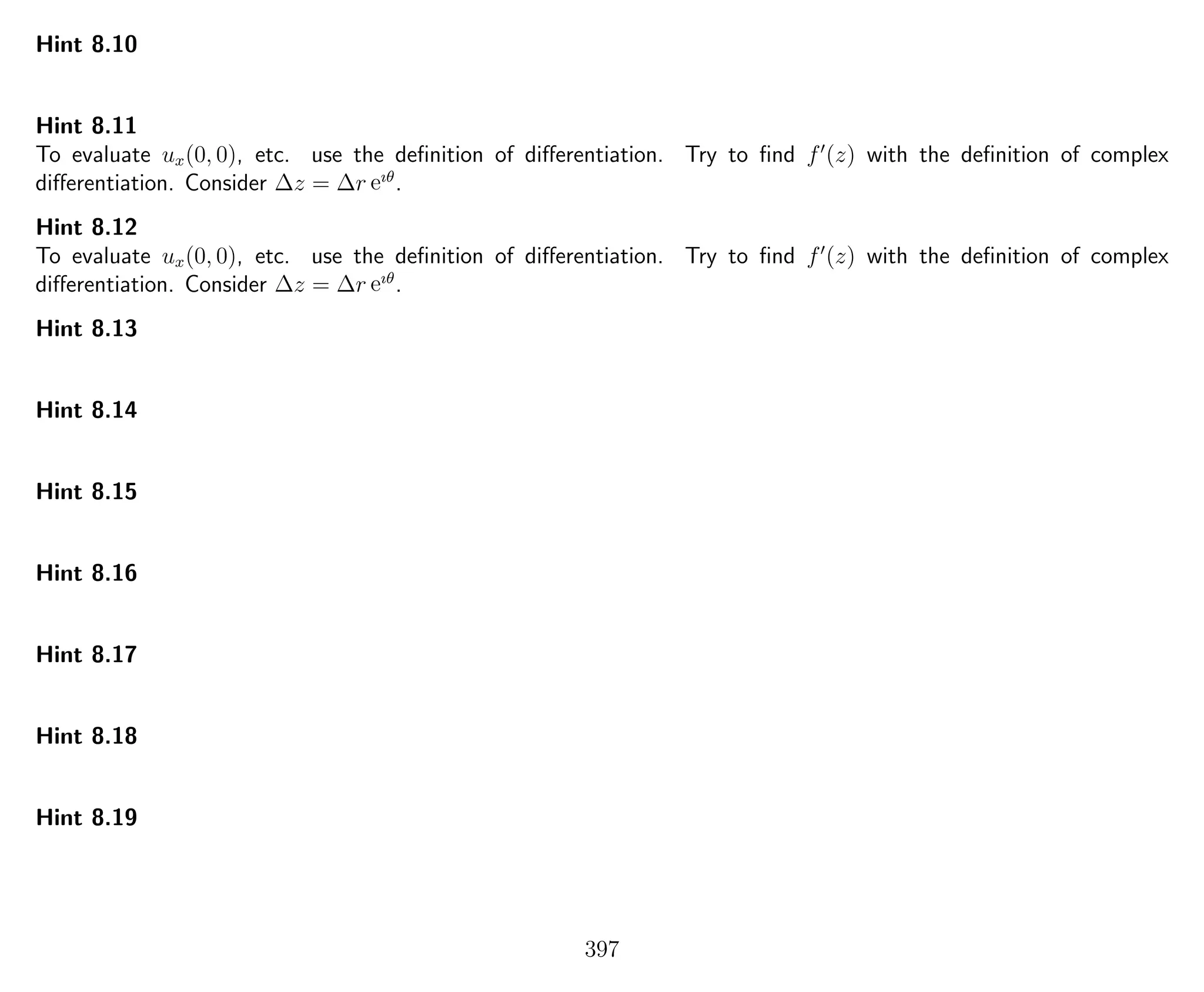 Hint 8.10
Hint 8.11
To evaluate ux(0, 0), etc. use the deﬁnition of diﬀerentiation. Try to ﬁnd f (z) with the deﬁnition of complex
diﬀerentiation. Consider ∆z = ∆r eıθ
.
Hint 8.12
To evaluate ux(0, 0), etc. use the deﬁnition of diﬀerentiation. Try to ﬁnd f (z) with the deﬁnition of complex
diﬀerentiation. Consider ∆z = ∆r eıθ
.
Hint 8.13
Hint 8.14
Hint 8.15
Hint 8.16
Hint 8.17
Hint 8.18
Hint 8.19
397
 