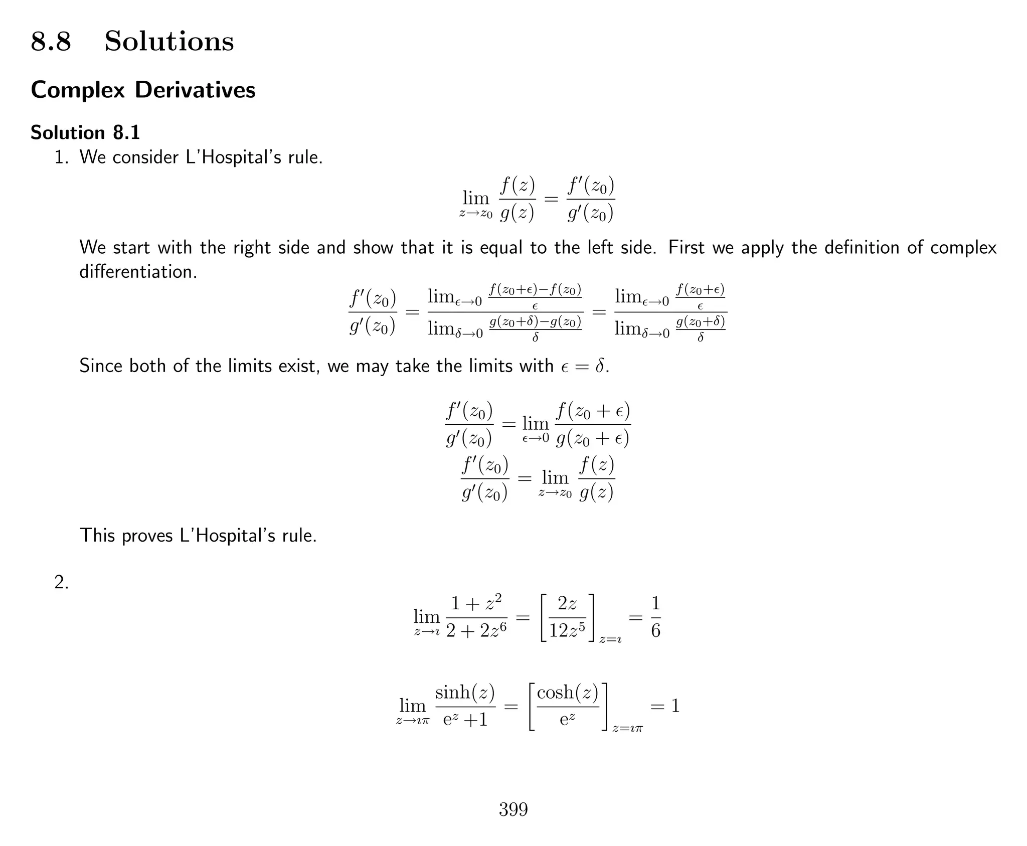 8.8 Solutions
Complex Derivatives
Solution 8.1
1. We consider L’Hospital’s rule.
lim
z→z0
f(z)
g(z)
=
f (z0)
g (z0)
We start with the right side and show that it is equal to the left side. First we apply the deﬁnition of complex
diﬀerentiation.
f (z0)
g (z0)
=
lim →0
f(z0+ )−f(z0)
limδ→0
g(z0+δ)−g(z0)
δ
=
lim →0
f(z0+ )
limδ→0
g(z0+δ)
δ
Since both of the limits exist, we may take the limits with = δ.
f (z0)
g (z0)
= lim
→0
f(z0 + )
g(z0 + )
f (z0)
g (z0)
= lim
z→z0
f(z)
g(z)
This proves L’Hospital’s rule.
2.
lim
z→ı
1 + z2
2 + 2z6
=
2z
12z5
z=ı
=
1
6
lim
z→ıπ
sinh(z)
ez +1
=
cosh(z)
ez
z=ıπ
= 1
399
 