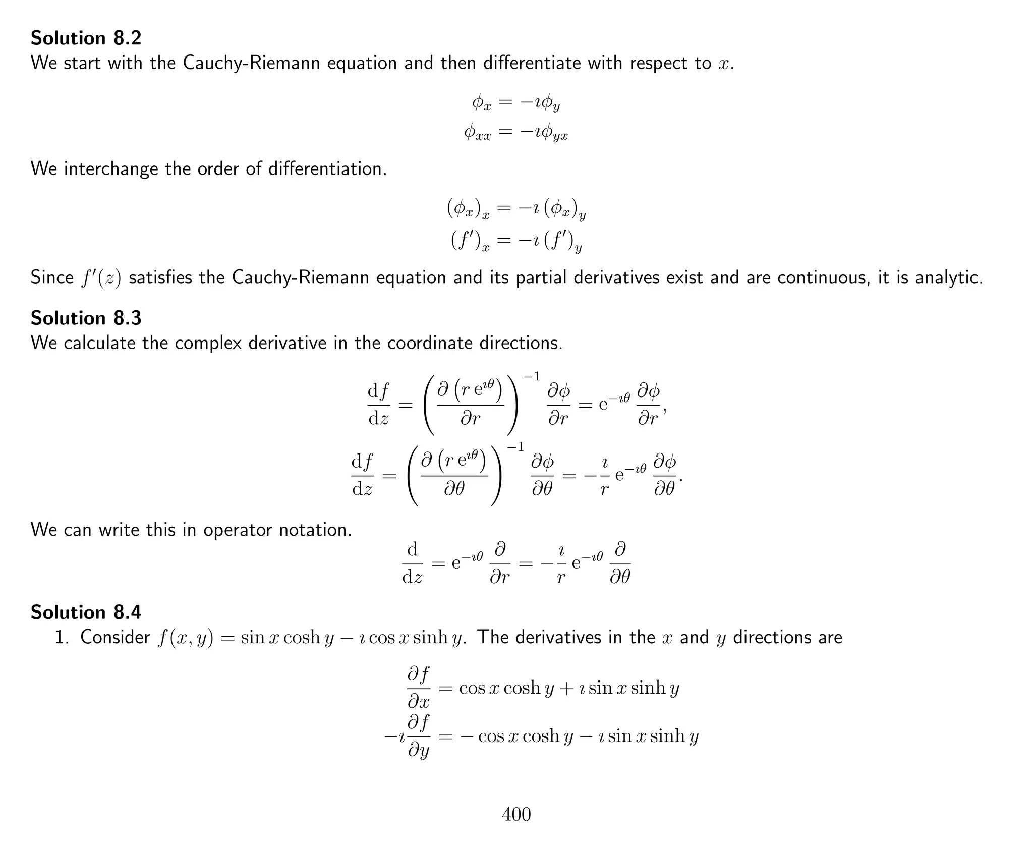 Solution 8.2
We start with the Cauchy-Riemann equation and then diﬀerentiate with respect to x.
φx = −ıφy
φxx = −ıφyx
We interchange the order of diﬀerentiation.
(φx)x = −ı (φx)y
(f )x = −ı (f )y
Since f (z) satisﬁes the Cauchy-Riemann equation and its partial derivatives exist and are continuous, it is analytic.
Solution 8.3
We calculate the complex derivative in the coordinate directions.
df
dz
=
∂ r eıθ
∂r
−1
∂φ
∂r
= e−ıθ ∂φ
∂r
,
df
dz
=
∂ r eıθ
∂θ
−1
∂φ
∂θ
= −
ı
r
e−ıθ ∂φ
∂θ
.
We can write this in operator notation.
d
dz
= e−ıθ ∂
∂r
= −
ı
r
e−ıθ ∂
∂θ
Solution 8.4
1. Consider f(x, y) = sin x cosh y − ı cos x sinh y. The derivatives in the x and y directions are
∂f
∂x
= cos x cosh y + ı sin x sinh y
−ı
∂f
∂y
= − cos x cosh y − ı sin x sinh y
400
 