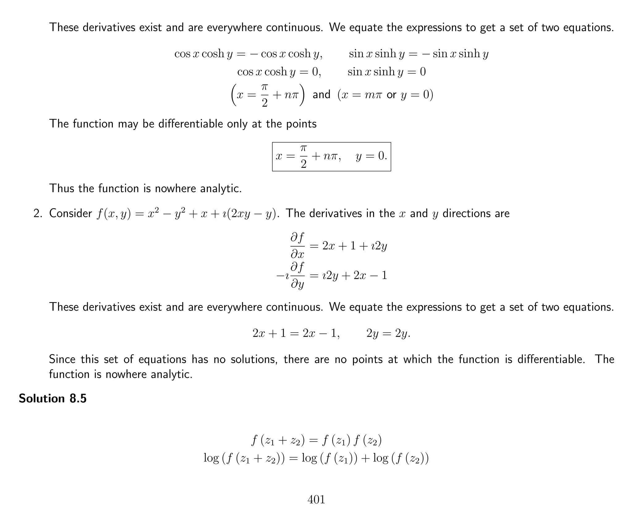 These derivatives exist and are everywhere continuous. We equate the expressions to get a set of two equations.
cos x cosh y = − cos x cosh y, sin x sinh y = − sin x sinh y
cos x cosh y = 0, sin x sinh y = 0
x =
π
2
+ nπ and (x = mπ or y = 0)
The function may be diﬀerentiable only at the points
x =
π
2
+ nπ, y = 0.
Thus the function is nowhere analytic.
2. Consider f(x, y) = x2
− y2
+ x + ı(2xy − y). The derivatives in the x and y directions are
∂f
∂x
= 2x + 1 + ı2y
−ı
∂f
∂y
= ı2y + 2x − 1
These derivatives exist and are everywhere continuous. We equate the expressions to get a set of two equations.
2x + 1 = 2x − 1, 2y = 2y.
Since this set of equations has no solutions, there are no points at which the function is diﬀerentiable. The
function is nowhere analytic.
Solution 8.5
f (z1 + z2) = f (z1) f (z2)
log (f (z1 + z2)) = log (f (z1)) + log (f (z2))
401
 