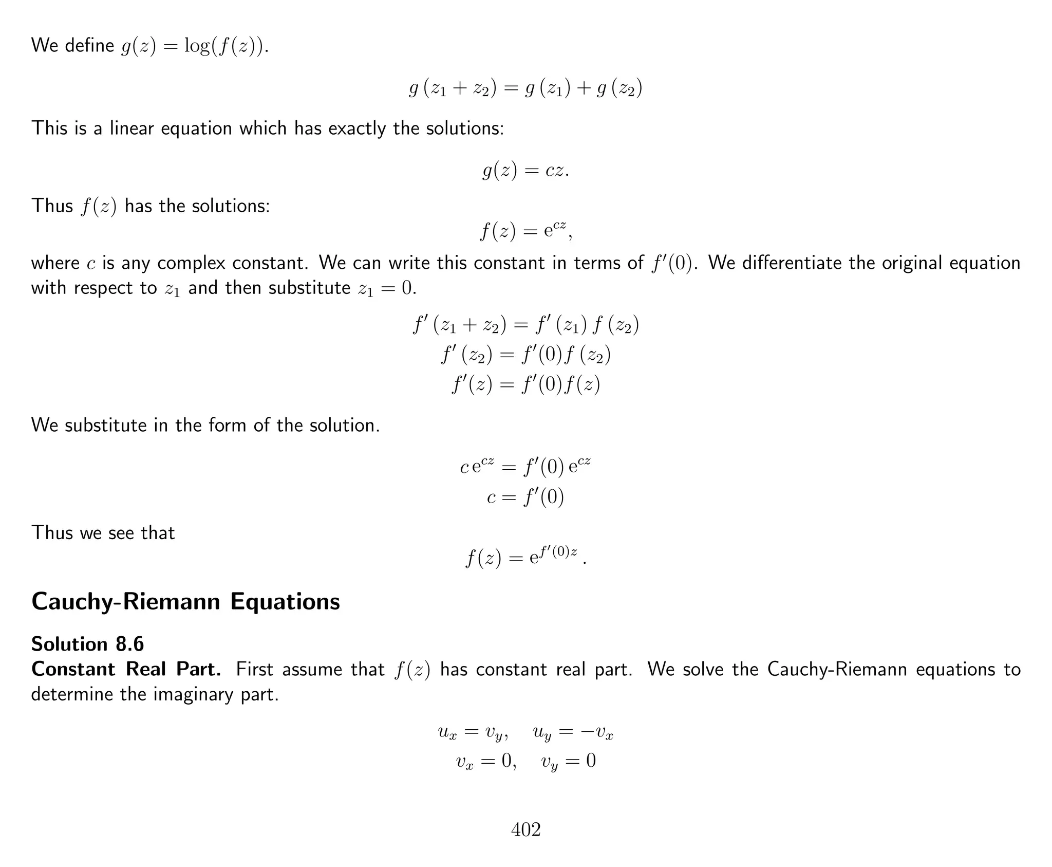 We deﬁne g(z) = log(f(z)).
g (z1 + z2) = g (z1) + g (z2)
This is a linear equation which has exactly the solutions:
g(z) = cz.
Thus f(z) has the solutions:
f(z) = ecz
,
where c is any complex constant. We can write this constant in terms of f (0). We diﬀerentiate the original equation
with respect to z1 and then substitute z1 = 0.
f (z1 + z2) = f (z1) f (z2)
f (z2) = f (0)f (z2)
f (z) = f (0)f(z)
We substitute in the form of the solution.
c ecz
= f (0) ecz
c = f (0)
Thus we see that
f(z) = ef (0)z
.
Cauchy-Riemann Equations
Solution 8.6
Constant Real Part. First assume that f(z) has constant real part. We solve the Cauchy-Riemann equations to
determine the imaginary part.
ux = vy, uy = −vx
vx = 0, vy = 0
402
 