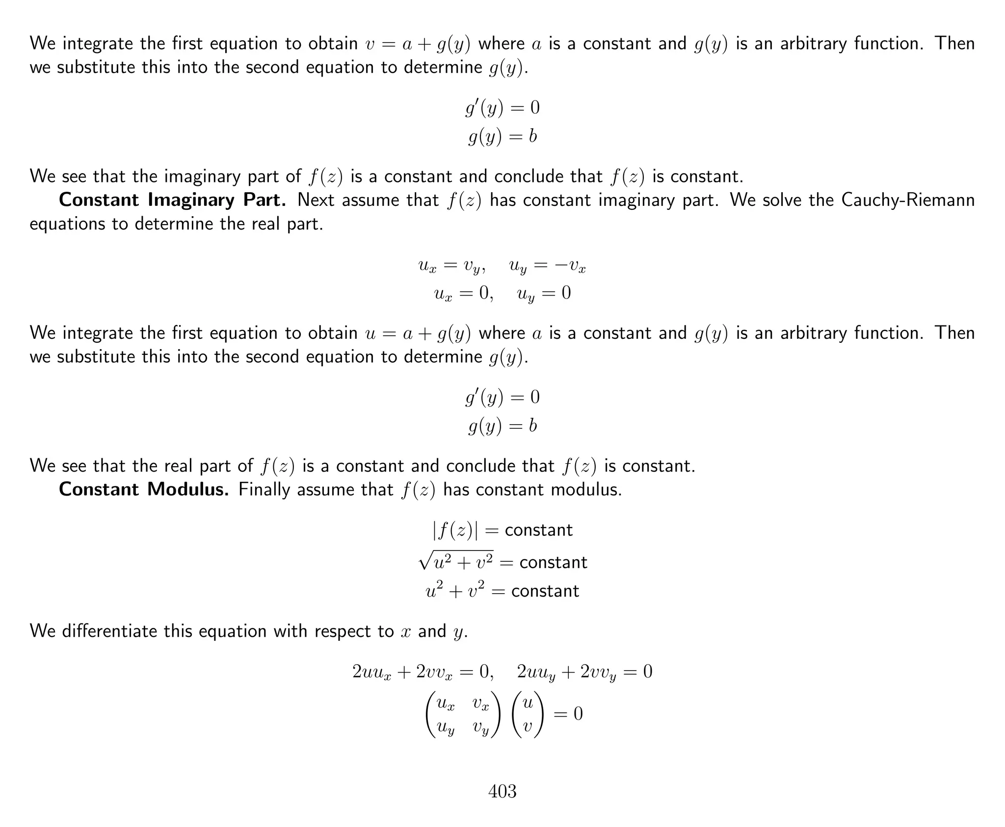We integrate the ﬁrst equation to obtain v = a + g(y) where a is a constant and g(y) is an arbitrary function. Then
we substitute this into the second equation to determine g(y).
g (y) = 0
g(y) = b
We see that the imaginary part of f(z) is a constant and conclude that f(z) is constant.
Constant Imaginary Part. Next assume that f(z) has constant imaginary part. We solve the Cauchy-Riemann
equations to determine the real part.
ux = vy, uy = −vx
ux = 0, uy = 0
We integrate the ﬁrst equation to obtain u = a + g(y) where a is a constant and g(y) is an arbitrary function. Then
we substitute this into the second equation to determine g(y).
g (y) = 0
g(y) = b
We see that the real part of f(z) is a constant and conclude that f(z) is constant.
Constant Modulus. Finally assume that f(z) has constant modulus.
|f(z)| = constant
√
u2 + v2 = constant
u2
+ v2
= constant
We diﬀerentiate this equation with respect to x and y.
2uux + 2vvx = 0, 2uuy + 2vvy = 0
ux vx
uy vy
u
v
= 0
403
 