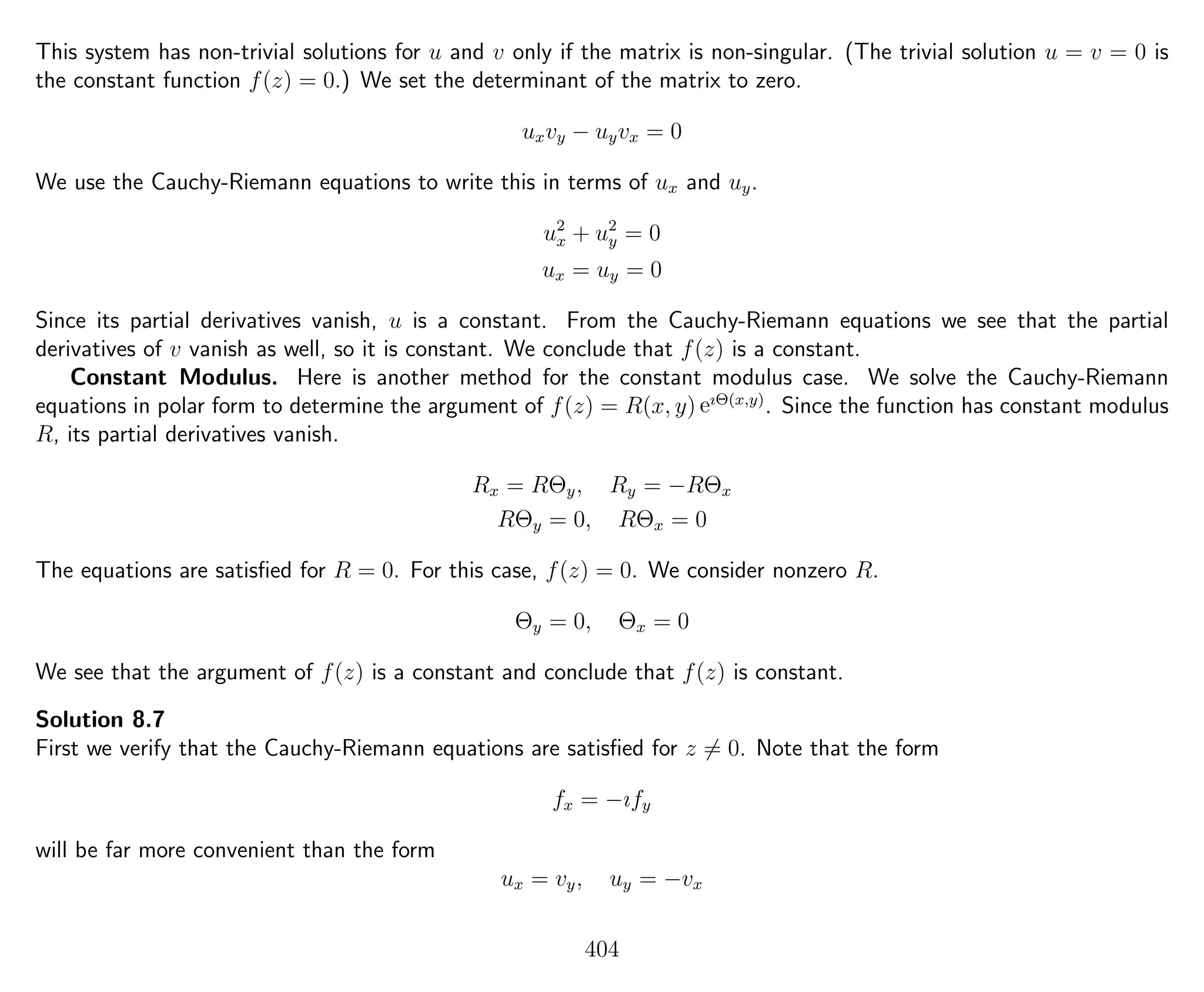 This system has non-trivial solutions for u and v only if the matrix is non-singular. (The trivial solution u = v = 0 is
the constant function f(z) = 0.) We set the determinant of the matrix to zero.
uxvy − uyvx = 0
We use the Cauchy-Riemann equations to write this in terms of ux and uy.
u2
x + u2
y = 0
ux = uy = 0
Since its partial derivatives vanish, u is a constant. From the Cauchy-Riemann equations we see that the partial
derivatives of v vanish as well, so it is constant. We conclude that f(z) is a constant.
Constant Modulus. Here is another method for the constant modulus case. We solve the Cauchy-Riemann
equations in polar form to determine the argument of f(z) = R(x, y) eıΘ(x,y)
. Since the function has constant modulus
R, its partial derivatives vanish.
Rx = RΘy, Ry = −RΘx
RΘy = 0, RΘx = 0
The equations are satisﬁed for R = 0. For this case, f(z) = 0. We consider nonzero R.
Θy = 0, Θx = 0
We see that the argument of f(z) is a constant and conclude that f(z) is constant.
Solution 8.7
First we verify that the Cauchy-Riemann equations are satisﬁed for z = 0. Note that the form
fx = −ıfy
will be far more convenient than the form
ux = vy, uy = −vx
404
 
