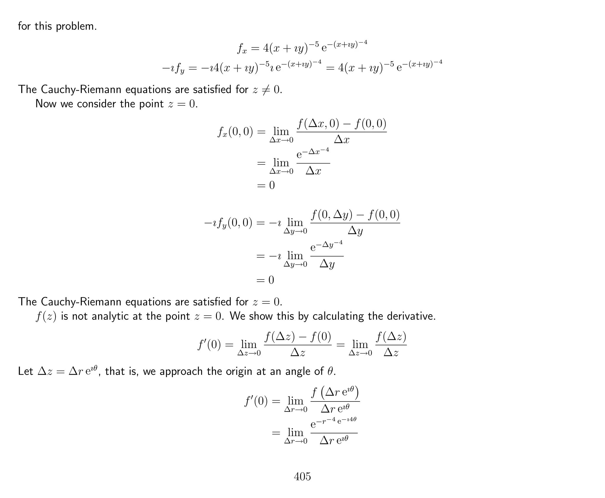 for this problem.
fx = 4(x + ıy)−5
e−(x+ıy)−4
−ıfy = −ı4(x + ıy)−5
ı e−(x+ıy)−4
= 4(x + ıy)−5
e−(x+ıy)−4
The Cauchy-Riemann equations are satisﬁed for z = 0.
Now we consider the point z = 0.
fx(0, 0) = lim
∆x→0
f(∆x, 0) − f(0, 0)
∆x
= lim
∆x→0
e−∆x−4
∆x
= 0
−ıfy(0, 0) = −ı lim
∆y→0
f(0, ∆y) − f(0, 0)
∆y
= −ı lim
∆y→0
e−∆y−4
∆y
= 0
The Cauchy-Riemann equations are satisﬁed for z = 0.
f(z) is not analytic at the point z = 0. We show this by calculating the derivative.
f (0) = lim
∆z→0
f(∆z) − f(0)
∆z
= lim
∆z→0
f(∆z)
∆z
Let ∆z = ∆r eıθ
, that is, we approach the origin at an angle of θ.
f (0) = lim
∆r→0
f ∆r eıθ
∆r eıθ
= lim
∆r→0
e−r−4 e−ı4θ
∆r eıθ
405
 