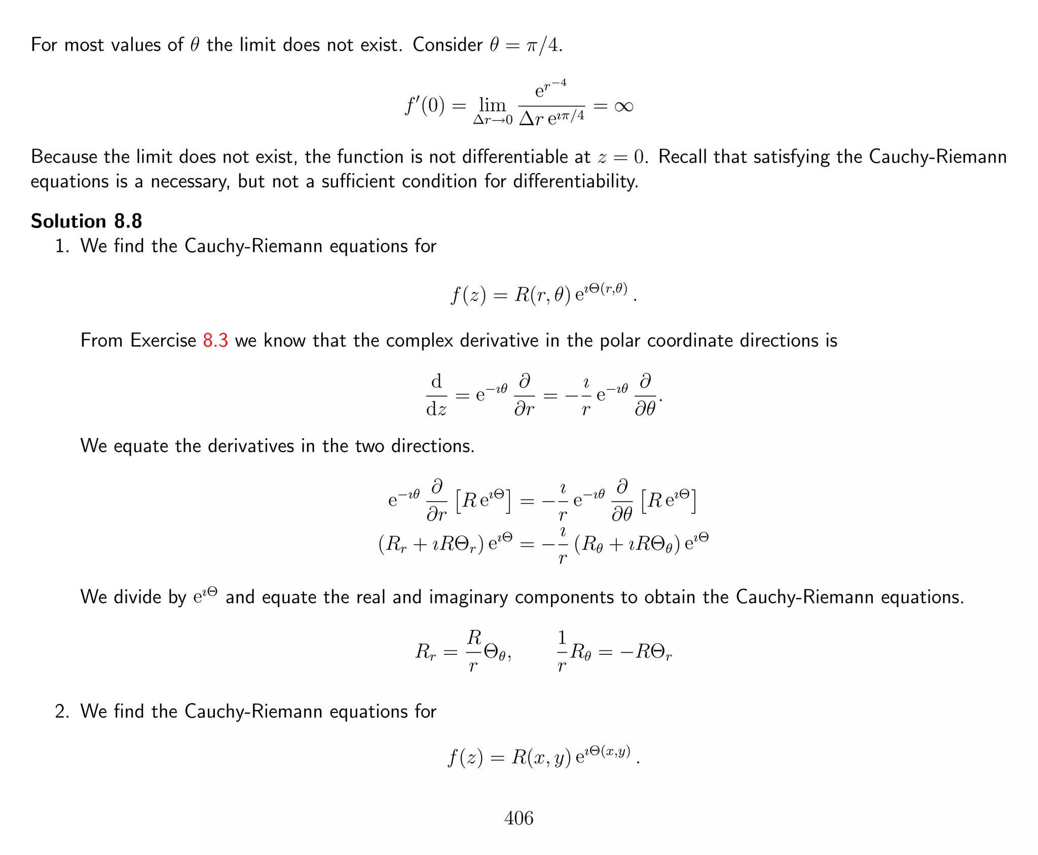 For most values of θ the limit does not exist. Consider θ = π/4.
f (0) = lim
∆r→0
er−4
∆r eıπ/4
= ∞
Because the limit does not exist, the function is not diﬀerentiable at z = 0. Recall that satisfying the Cauchy-Riemann
equations is a necessary, but not a suﬃcient condition for diﬀerentiability.
Solution 8.8
1. We ﬁnd the Cauchy-Riemann equations for
f(z) = R(r, θ) eıΘ(r,θ)
.
From Exercise 8.3 we know that the complex derivative in the polar coordinate directions is
d
dz
= e−ıθ ∂
∂r
= −
ı
r
e−ıθ ∂
∂θ
.
We equate the derivatives in the two directions.
e−ıθ ∂
∂r
R eıΘ
= −
ı
r
e−ıθ ∂
∂θ
R eıΘ
(Rr + ıRΘr) eıΘ
= −
ı
r
(Rθ + ıRΘθ) eıΘ
We divide by eıΘ
and equate the real and imaginary components to obtain the Cauchy-Riemann equations.
Rr =
R
r
Θθ,
1
r
Rθ = −RΘr
2. We ﬁnd the Cauchy-Riemann equations for
f(z) = R(x, y) eıΘ(x,y)
.
406
 