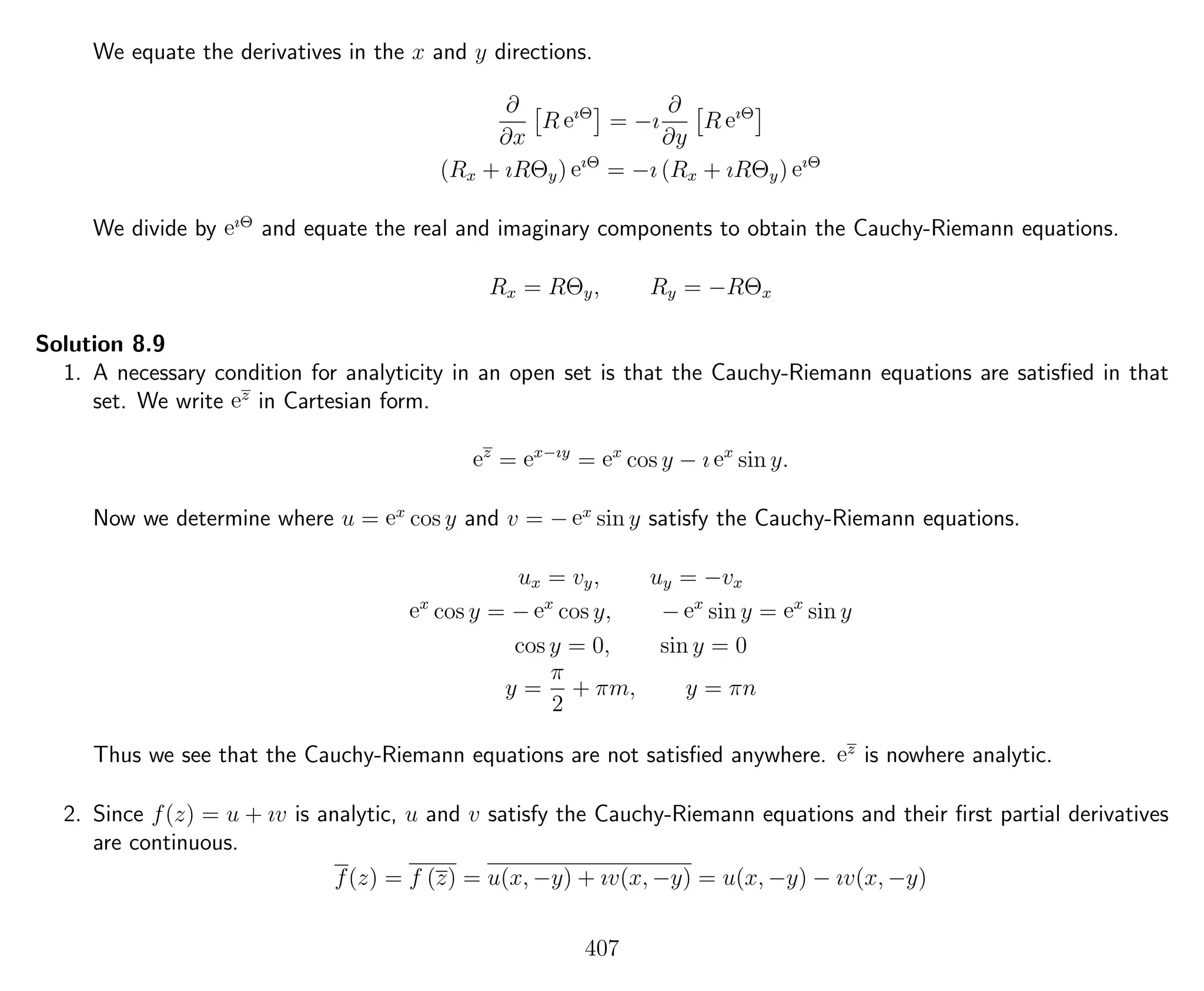 We equate the derivatives in the x and y directions.
∂
∂x
R eıΘ
= −ı
∂
∂y
R eıΘ
(Rx + ıRΘy) eıΘ
= −ı (Rx + ıRΘy) eıΘ
We divide by eıΘ
and equate the real and imaginary components to obtain the Cauchy-Riemann equations.
Rx = RΘy, Ry = −RΘx
Solution 8.9
1. A necessary condition for analyticity in an open set is that the Cauchy-Riemann equations are satisﬁed in that
set. We write ez
in Cartesian form.
ez
= ex−ıy
= ex
cos y − ı ex
sin y.
Now we determine where u = ex
cos y and v = − ex
sin y satisfy the Cauchy-Riemann equations.
ux = vy, uy = −vx
ex
cos y = − ex
cos y, − ex
sin y = ex
sin y
cos y = 0, sin y = 0
y =
π
2
+ πm, y = πn
Thus we see that the Cauchy-Riemann equations are not satisﬁed anywhere. ez
is nowhere analytic.
2. Since f(z) = u + ıv is analytic, u and v satisfy the Cauchy-Riemann equations and their ﬁrst partial derivatives
are continuous.
f(z) = f (z) = u(x, −y) + ıv(x, −y) = u(x, −y) − ıv(x, −y)
407
 