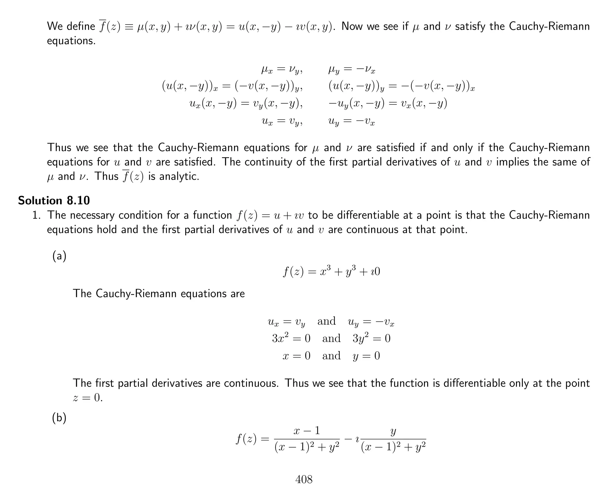 We deﬁne f(z) ≡ µ(x, y) + ıν(x, y) = u(x, −y) − ıv(x, y). Now we see if µ and ν satisfy the Cauchy-Riemann
equations.
µx = νy, µy = −νx
(u(x, −y))x = (−v(x, −y))y, (u(x, −y))y = −(−v(x, −y))x
ux(x, −y) = vy(x, −y), −uy(x, −y) = vx(x, −y)
ux = vy, uy = −vx
Thus we see that the Cauchy-Riemann equations for µ and ν are satisﬁed if and only if the Cauchy-Riemann
equations for u and v are satisﬁed. The continuity of the ﬁrst partial derivatives of u and v implies the same of
µ and ν. Thus f(z) is analytic.
Solution 8.10
1. The necessary condition for a function f(z) = u + ıv to be diﬀerentiable at a point is that the Cauchy-Riemann
equations hold and the ﬁrst partial derivatives of u and v are continuous at that point.
(a)
f(z) = x3
+ y3
+ ı0
The Cauchy-Riemann equations are
ux = vy and uy = −vx
3x2
= 0 and 3y2
= 0
x = 0 and y = 0
The ﬁrst partial derivatives are continuous. Thus we see that the function is diﬀerentiable only at the point
z = 0.
(b)
f(z) =
x − 1
(x − 1)2 + y2
− ı
y
(x − 1)2 + y2
408
 