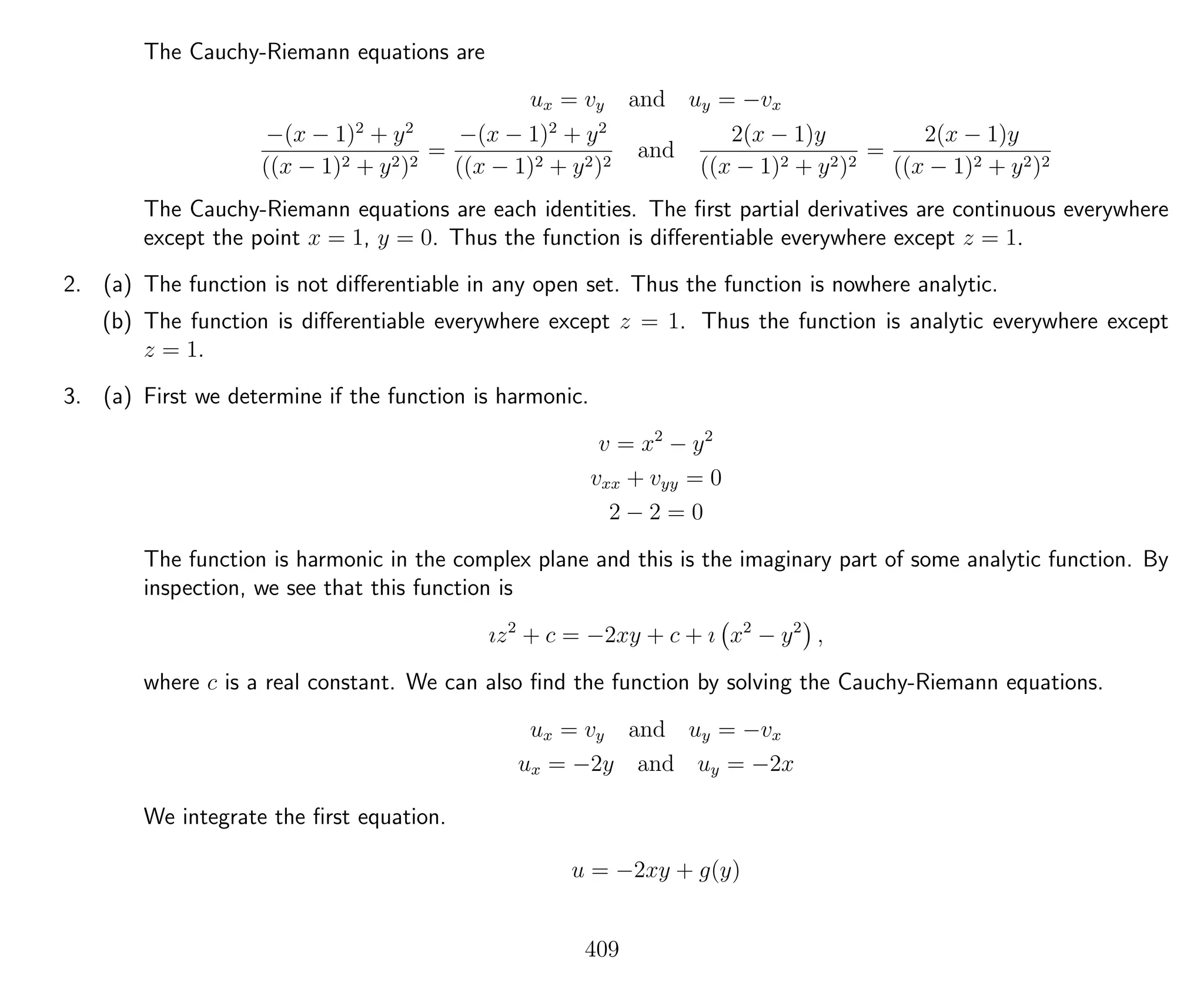 The Cauchy-Riemann equations are
ux = vy and uy = −vx
−(x − 1)2
+ y2
((x − 1)2 + y2)2
=
−(x − 1)2
+ y2
((x − 1)2 + y2)2
and
2(x − 1)y
((x − 1)2 + y2)2
=
2(x − 1)y
((x − 1)2 + y2)2
The Cauchy-Riemann equations are each identities. The ﬁrst partial derivatives are continuous everywhere
except the point x = 1, y = 0. Thus the function is diﬀerentiable everywhere except z = 1.
2. (a) The function is not diﬀerentiable in any open set. Thus the function is nowhere analytic.
(b) The function is diﬀerentiable everywhere except z = 1. Thus the function is analytic everywhere except
z = 1.
3. (a) First we determine if the function is harmonic.
v = x2
− y2
vxx + vyy = 0
2 − 2 = 0
The function is harmonic in the complex plane and this is the imaginary part of some analytic function. By
inspection, we see that this function is
ız2
+ c = −2xy + c + ı x2
− y2
,
where c is a real constant. We can also ﬁnd the function by solving the Cauchy-Riemann equations.
ux = vy and uy = −vx
ux = −2y and uy = −2x
We integrate the ﬁrst equation.
u = −2xy + g(y)
409
 