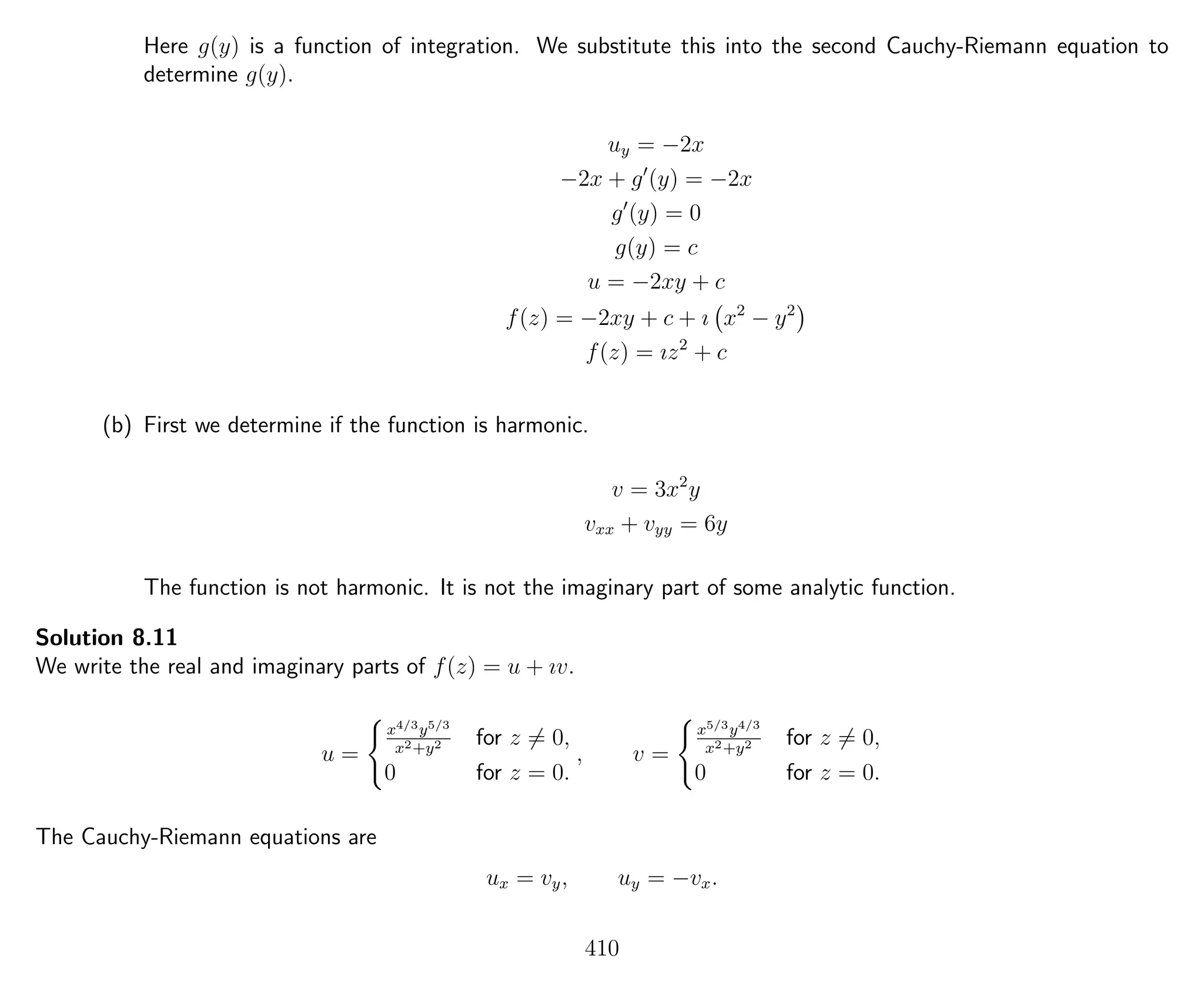 Here g(y) is a function of integration. We substitute this into the second Cauchy-Riemann equation to
determine g(y).
uy = −2x
−2x + g (y) = −2x
g (y) = 0
g(y) = c
u = −2xy + c
f(z) = −2xy + c + ı x2
− y2
f(z) = ız2
+ c
(b) First we determine if the function is harmonic.
v = 3x2
y
vxx + vyy = 6y
The function is not harmonic. It is not the imaginary part of some analytic function.
Solution 8.11
We write the real and imaginary parts of f(z) = u + ıv.
u =
x4/3y5/3
x2+y2 for z = 0,
0 for z = 0.
, v =
x5/3y4/3
x2+y2 for z = 0,
0 for z = 0.
The Cauchy-Riemann equations are
ux = vy, uy = −vx.
410
 