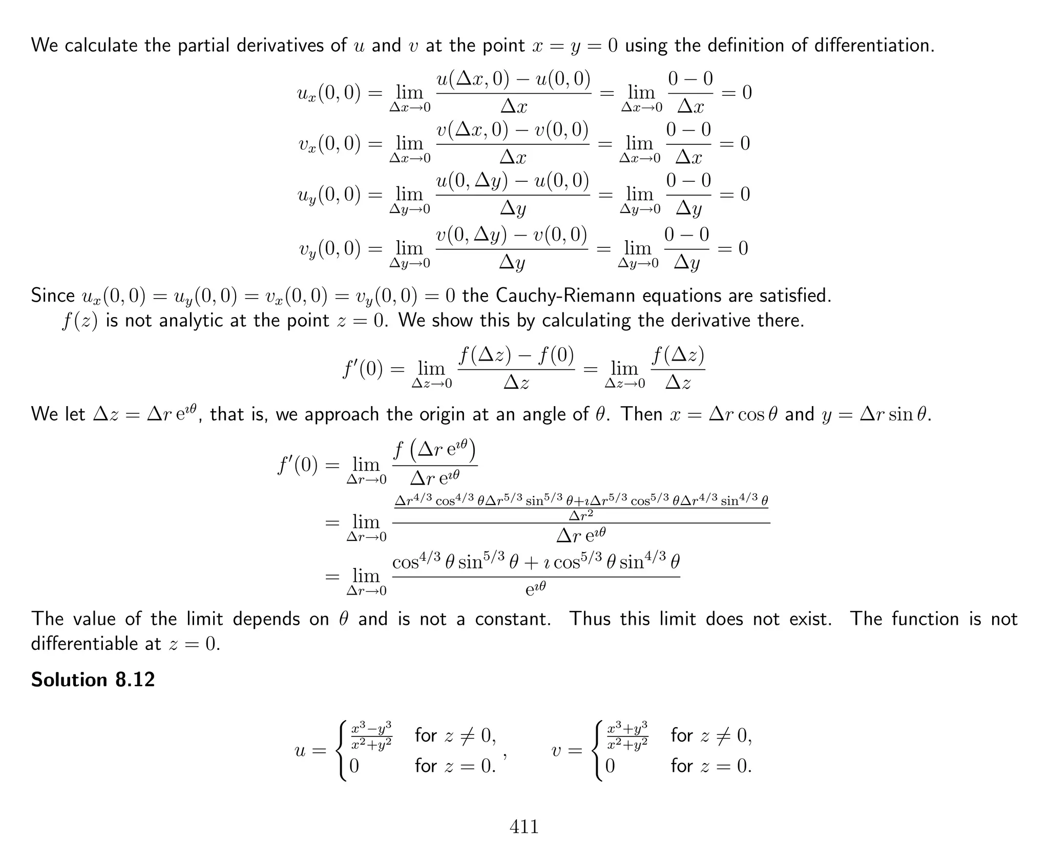 We calculate the partial derivatives of u and v at the point x = y = 0 using the deﬁnition of diﬀerentiation.
ux(0, 0) = lim
∆x→0
u(∆x, 0) − u(0, 0)
∆x
= lim
∆x→0
0 − 0
∆x
= 0
vx(0, 0) = lim
∆x→0
v(∆x, 0) − v(0, 0)
∆x
= lim
∆x→0
0 − 0
∆x
= 0
uy(0, 0) = lim
∆y→0
u(0, ∆y) − u(0, 0)
∆y
= lim
∆y→0
0 − 0
∆y
= 0
vy(0, 0) = lim
∆y→0
v(0, ∆y) − v(0, 0)
∆y
= lim
∆y→0
0 − 0
∆y
= 0
Since ux(0, 0) = uy(0, 0) = vx(0, 0) = vy(0, 0) = 0 the Cauchy-Riemann equations are satisﬁed.
f(z) is not analytic at the point z = 0. We show this by calculating the derivative there.
f (0) = lim
∆z→0
f(∆z) − f(0)
∆z
= lim
∆z→0
f(∆z)
∆z
We let ∆z = ∆r eıθ
, that is, we approach the origin at an angle of θ. Then x = ∆r cos θ and y = ∆r sin θ.
f (0) = lim
∆r→0
f ∆r eıθ
∆r eıθ
= lim
∆r→0
∆r4/3 cos4/3 θ∆r5/3 sin5/3 θ+ı∆r5/3 cos5/3 θ∆r4/3 sin4/3 θ
∆r2
∆r eıθ
= lim
∆r→0
cos4/3
θ sin5/3
θ + ı cos5/3
θ sin4/3
θ
eıθ
The value of the limit depends on θ and is not a constant. Thus this limit does not exist. The function is not
diﬀerentiable at z = 0.
Solution 8.12
u =
x3−y3
x2+y2 for z = 0,
0 for z = 0.
, v =
x3+y3
x2+y2 for z = 0,
0 for z = 0.
411
 
