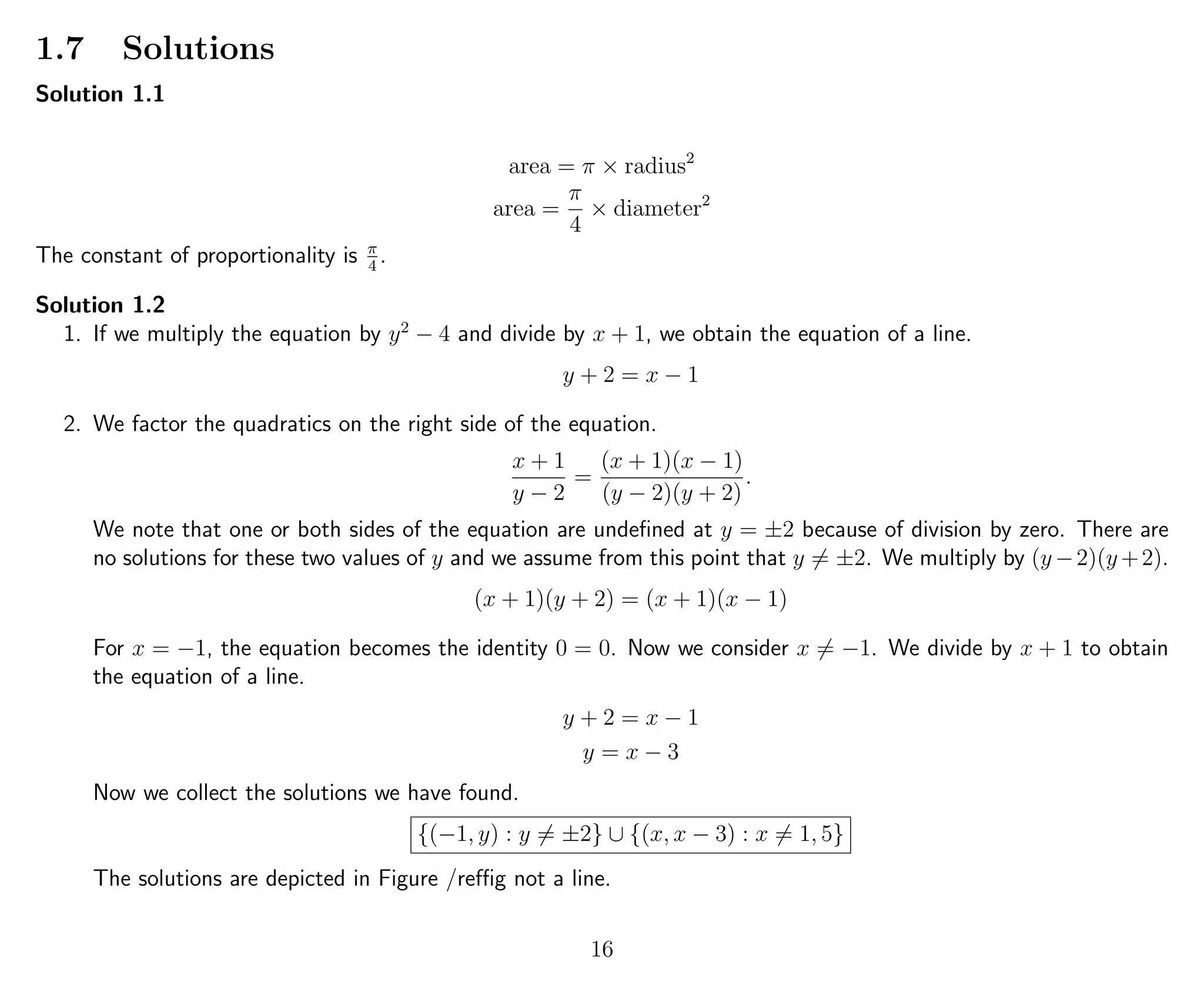 1.7 Solutions
Solution 1.1
area = π × radius2
area =
π
4
× diameter2
The constant of proportionality is π
4
.
Solution 1.2
1. If we multiply the equation by y2
− 4 and divide by x + 1, we obtain the equation of a line.
y + 2 = x − 1
2. We factor the quadratics on the right side of the equation.
x + 1
y − 2
=
(x + 1)(x − 1)
(y − 2)(y + 2)
.
We note that one or both sides of the equation are undeﬁned at y = ±2 because of division by zero. There are
no solutions for these two values of y and we assume from this point that y = ±2. We multiply by (y −2)(y +2).
(x + 1)(y + 2) = (x + 1)(x − 1)
For x = −1, the equation becomes the identity 0 = 0. Now we consider x = −1. We divide by x + 1 to obtain
the equation of a line.
y + 2 = x − 1
y = x − 3
Now we collect the solutions we have found.
{(−1, y) : y = ±2} ∪ {(x, x − 3) : x = 1, 5}
The solutions are depicted in Figure /refﬁg not a line.
16
 