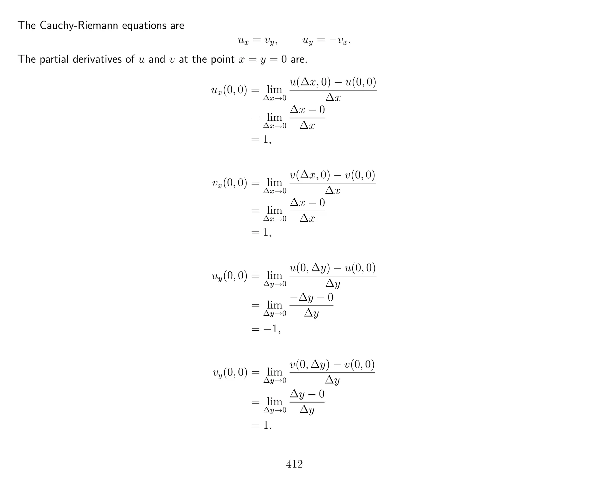 The Cauchy-Riemann equations are
ux = vy, uy = −vx.
The partial derivatives of u and v at the point x = y = 0 are,
ux(0, 0) = lim
∆x→0
u(∆x, 0) − u(0, 0)
∆x
= lim
∆x→0
∆x − 0
∆x
= 1,
vx(0, 0) = lim
∆x→0
v(∆x, 0) − v(0, 0)
∆x
= lim
∆x→0
∆x − 0
∆x
= 1,
uy(0, 0) = lim
∆y→0
u(0, ∆y) − u(0, 0)
∆y
= lim
∆y→0
−∆y − 0
∆y
= −1,
vy(0, 0) = lim
∆y→0
v(0, ∆y) − v(0, 0)
∆y
= lim
∆y→0
∆y − 0
∆y
= 1.
412
 