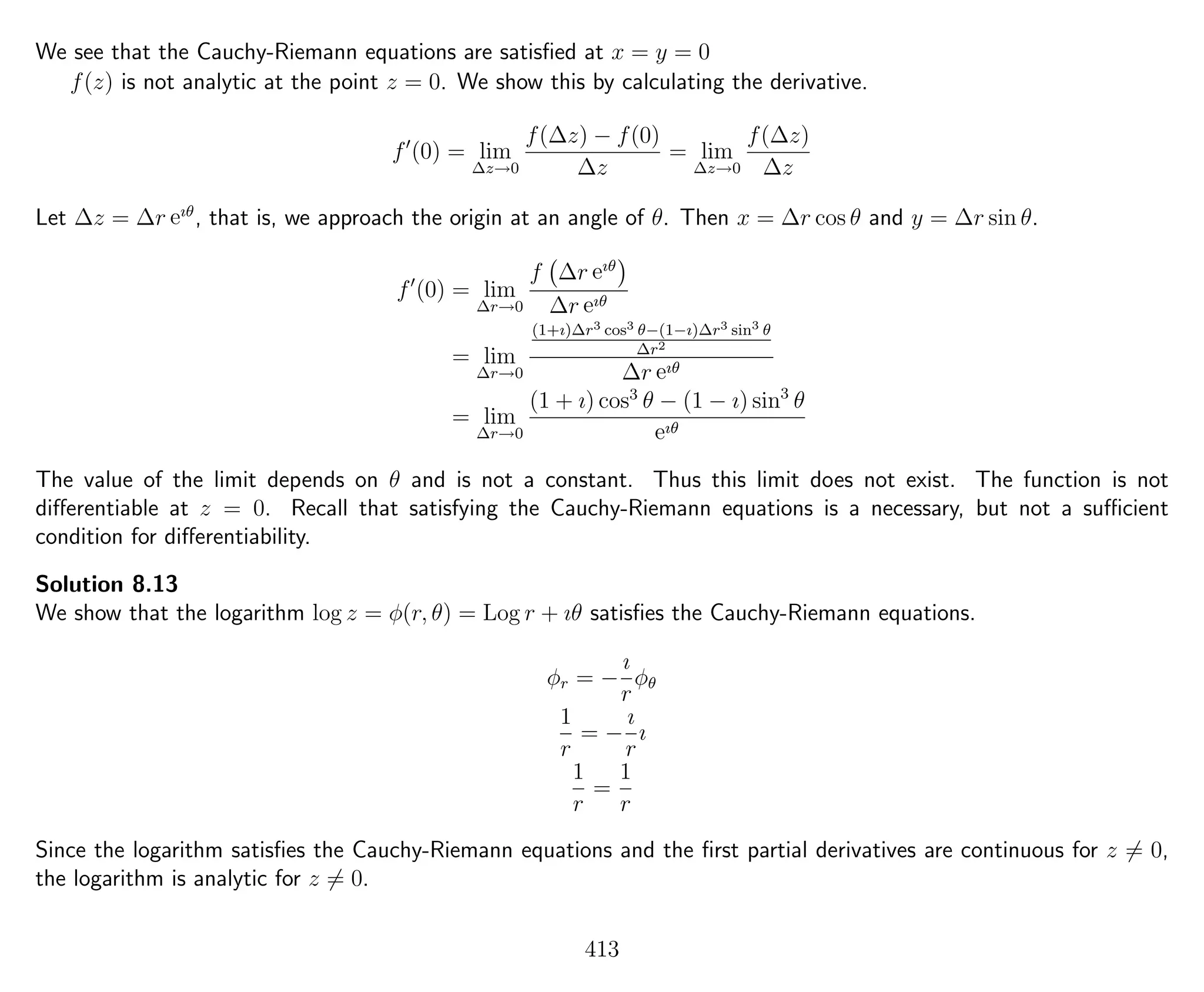 We see that the Cauchy-Riemann equations are satisﬁed at x = y = 0
f(z) is not analytic at the point z = 0. We show this by calculating the derivative.
f (0) = lim
∆z→0
f(∆z) − f(0)
∆z
= lim
∆z→0
f(∆z)
∆z
Let ∆z = ∆r eıθ
, that is, we approach the origin at an angle of θ. Then x = ∆r cos θ and y = ∆r sin θ.
f (0) = lim
∆r→0
f ∆r eıθ
∆r eıθ
= lim
∆r→0
(1+ı)∆r3 cos3 θ−(1−ı)∆r3 sin3 θ
∆r2
∆r eıθ
= lim
∆r→0
(1 + ı) cos3
θ − (1 − ı) sin3
θ
eıθ
The value of the limit depends on θ and is not a constant. Thus this limit does not exist. The function is not
diﬀerentiable at z = 0. Recall that satisfying the Cauchy-Riemann equations is a necessary, but not a suﬃcient
condition for diﬀerentiability.
Solution 8.13
We show that the logarithm log z = φ(r, θ) = Log r + ıθ satisﬁes the Cauchy-Riemann equations.
φr = −
ı
r
φθ
1
r
= −
ı
r
ı
1
r
=
1
r
Since the logarithm satisﬁes the Cauchy-Riemann equations and the ﬁrst partial derivatives are continuous for z = 0,
the logarithm is analytic for z = 0.
413
 