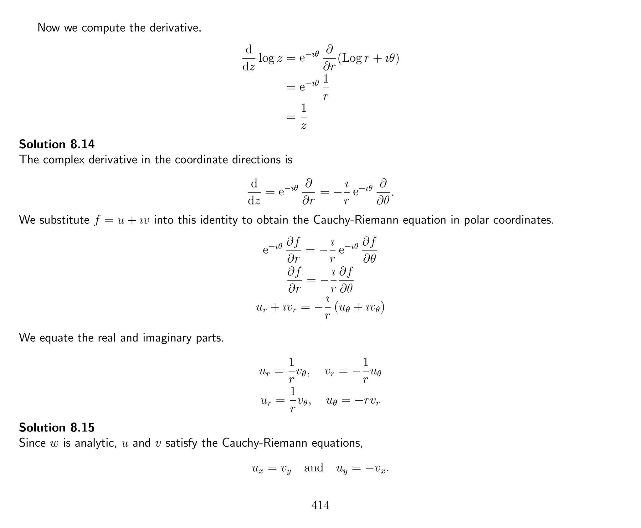 Now we compute the derivative.
d
dz
log z = e−ıθ ∂
∂r
(Log r + ıθ)
= e−ıθ 1
r
=
1
z
Solution 8.14
The complex derivative in the coordinate directions is
d
dz
= e−ıθ ∂
∂r
= −
ı
r
e−ıθ ∂
∂θ
.
We substitute f = u + ıv into this identity to obtain the Cauchy-Riemann equation in polar coordinates.
e−ıθ ∂f
∂r
= −
ı
r
e−ıθ ∂f
∂θ
∂f
∂r
= −
ı
r
∂f
∂θ
ur + ıvr = −
ı
r
(uθ + ıvθ)
We equate the real and imaginary parts.
ur =
1
r
vθ, vr = −
1
r
uθ
ur =
1
r
vθ, uθ = −rvr
Solution 8.15
Since w is analytic, u and v satisfy the Cauchy-Riemann equations,
ux = vy and uy = −vx.
414
 