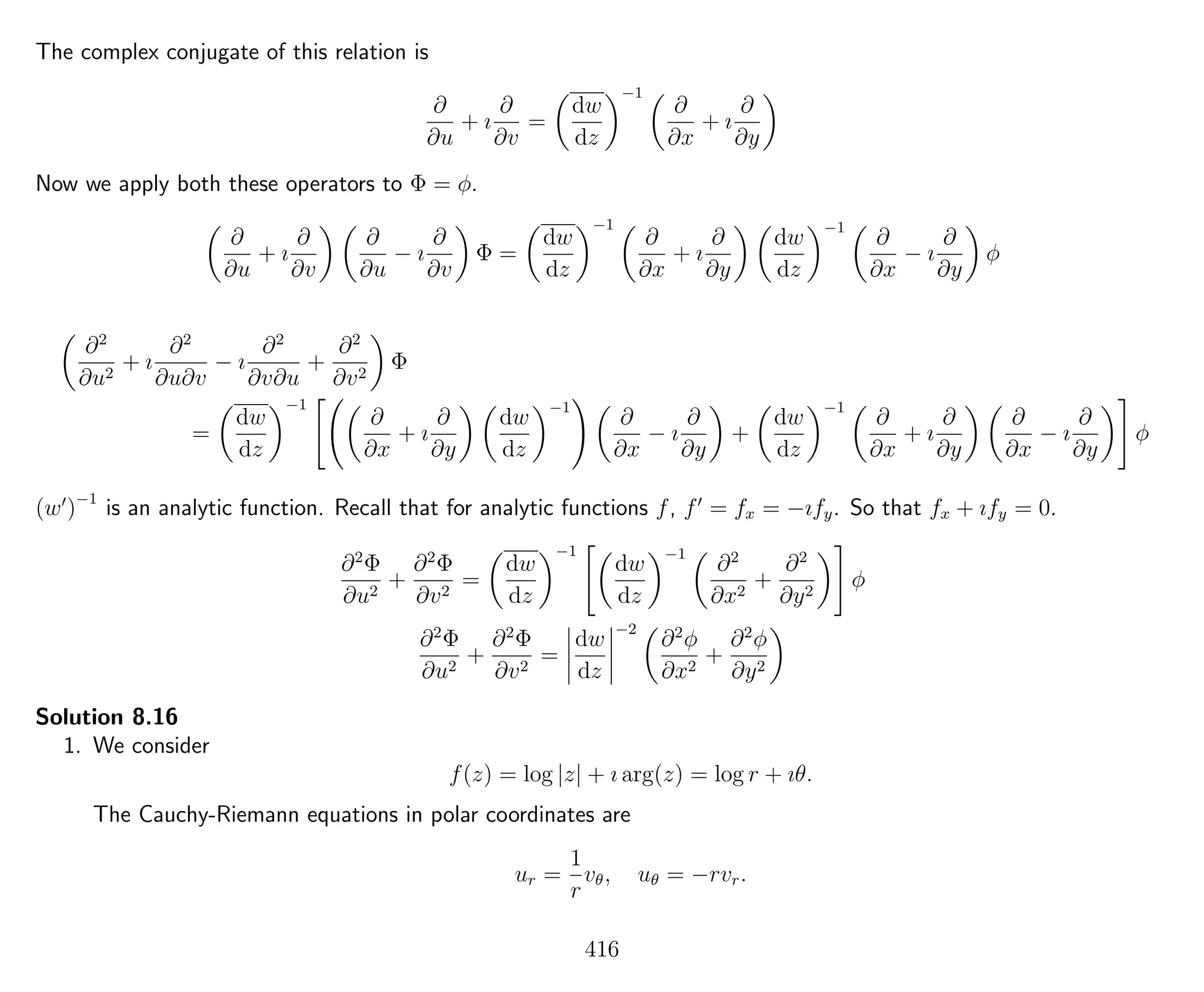 The complex conjugate of this relation is
∂
∂u
+ ı
∂
∂v
=
dw
dz
−1
∂
∂x
+ ı
∂
∂y
Now we apply both these operators to Φ = φ.
∂
∂u
+ ı
∂
∂v
∂
∂u
− ı
∂
∂v
Φ =
dw
dz
−1
∂
∂x
+ ı
∂
∂y
dw
dz
−1
∂
∂x
− ı
∂
∂y
φ
∂2
∂u2
+ ı
∂2
∂u∂v
− ı
∂2
∂v∂u
+
∂2
∂v2
Φ
=
dw
dz
−1
∂
∂x
+ ı
∂
∂y
dw
dz
−1
∂
∂x
− ı
∂
∂y
+
dw
dz
−1
∂
∂x
+ ı
∂
∂y
∂
∂x
− ı
∂
∂y
φ
(w )−1
is an analytic function. Recall that for analytic functions f, f = fx = −ıfy. So that fx + ıfy = 0.
∂2
Φ
∂u2
+
∂2
Φ
∂v2
=
dw
dz
−1
dw
dz
−1
∂2
∂x2
+
∂2
∂y2
φ
∂2
Φ
∂u2
+
∂2
Φ
∂v2
=
dw
dz
−2
∂2
φ
∂x2
+
∂2
φ
∂y2
Solution 8.16
1. We consider
f(z) = log |z| + ı arg(z) = log r + ıθ.
The Cauchy-Riemann equations in polar coordinates are
ur =
1
r
vθ, uθ = −rvr.
416
 