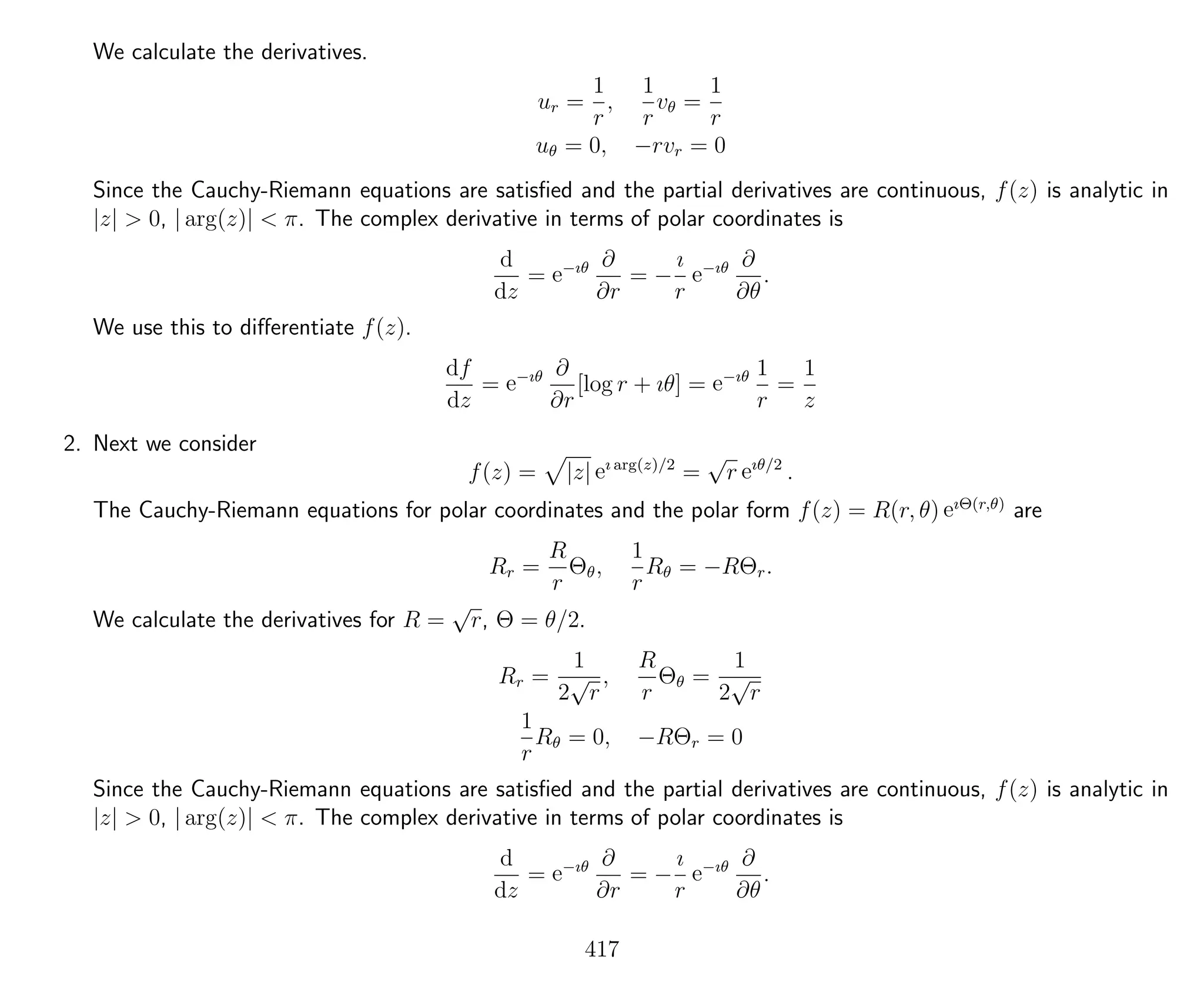 We calculate the derivatives.
ur =
1
r
,
1
r
vθ =
1
r
uθ = 0, −rvr = 0
Since the Cauchy-Riemann equations are satisﬁed and the partial derivatives are continuous, f(z) is analytic in
|z| > 0, | arg(z)| < π. The complex derivative in terms of polar coordinates is
d
dz
= e−ıθ ∂
∂r
= −
ı
r
e−ıθ ∂
∂θ
.
We use this to diﬀerentiate f(z).
df
dz
= e−ıθ ∂
∂r
[log r + ıθ] = e−ıθ 1
r
=
1
z
2. Next we consider
f(z) = |z| eı arg(z)/2
=
√
r eıθ/2
.
The Cauchy-Riemann equations for polar coordinates and the polar form f(z) = R(r, θ) eıΘ(r,θ)
are
Rr =
R
r
Θθ,
1
r
Rθ = −RΘr.
We calculate the derivatives for R =
√
r, Θ = θ/2.
Rr =
1
2
√
r
,
R
r
Θθ =
1
2
√
r
1
r
Rθ = 0, −RΘr = 0
Since the Cauchy-Riemann equations are satisﬁed and the partial derivatives are continuous, f(z) is analytic in
|z| > 0, | arg(z)| < π. The complex derivative in terms of polar coordinates is
d
dz
= e−ıθ ∂
∂r
= −
ı
r
e−ıθ ∂
∂θ
.
417
 