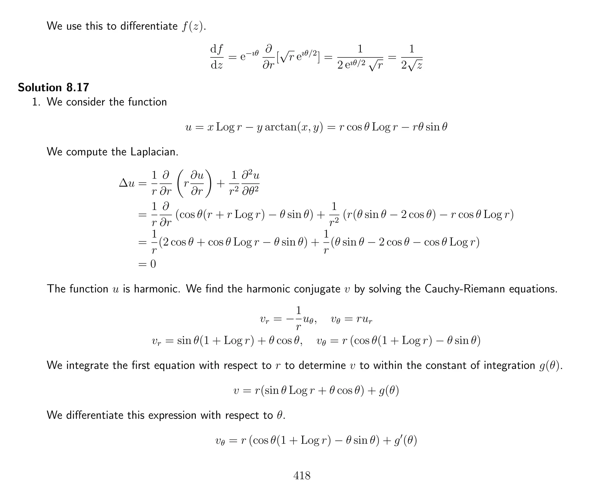 We use this to diﬀerentiate f(z).
df
dz
= e−ıθ ∂
∂r
[
√
r eıθ/2
] =
1
2 eıθ/2
√
r
=
1
2
√
z
Solution 8.17
1. We consider the function
u = x Log r − y arctan(x, y) = r cos θ Log r − rθ sin θ
We compute the Laplacian.
∆u =
1
r
∂
∂r
r
∂u
∂r
+
1
r2
∂2
u
∂θ2
=
1
r
∂
∂r
(cos θ(r + r Log r) − θ sin θ) +
1
r2
(r(θ sin θ − 2 cos θ) − r cos θ Log r)
=
1
r
(2 cos θ + cos θ Log r − θ sin θ) +
1
r
(θ sin θ − 2 cos θ − cos θ Log r)
= 0
The function u is harmonic. We ﬁnd the harmonic conjugate v by solving the Cauchy-Riemann equations.
vr = −
1
r
uθ, vθ = rur
vr = sin θ(1 + Log r) + θ cos θ, vθ = r (cos θ(1 + Log r) − θ sin θ)
We integrate the ﬁrst equation with respect to r to determine v to within the constant of integration g(θ).
v = r(sin θ Log r + θ cos θ) + g(θ)
We diﬀerentiate this expression with respect to θ.
vθ = r (cos θ(1 + Log r) − θ sin θ) + g (θ)
418
 