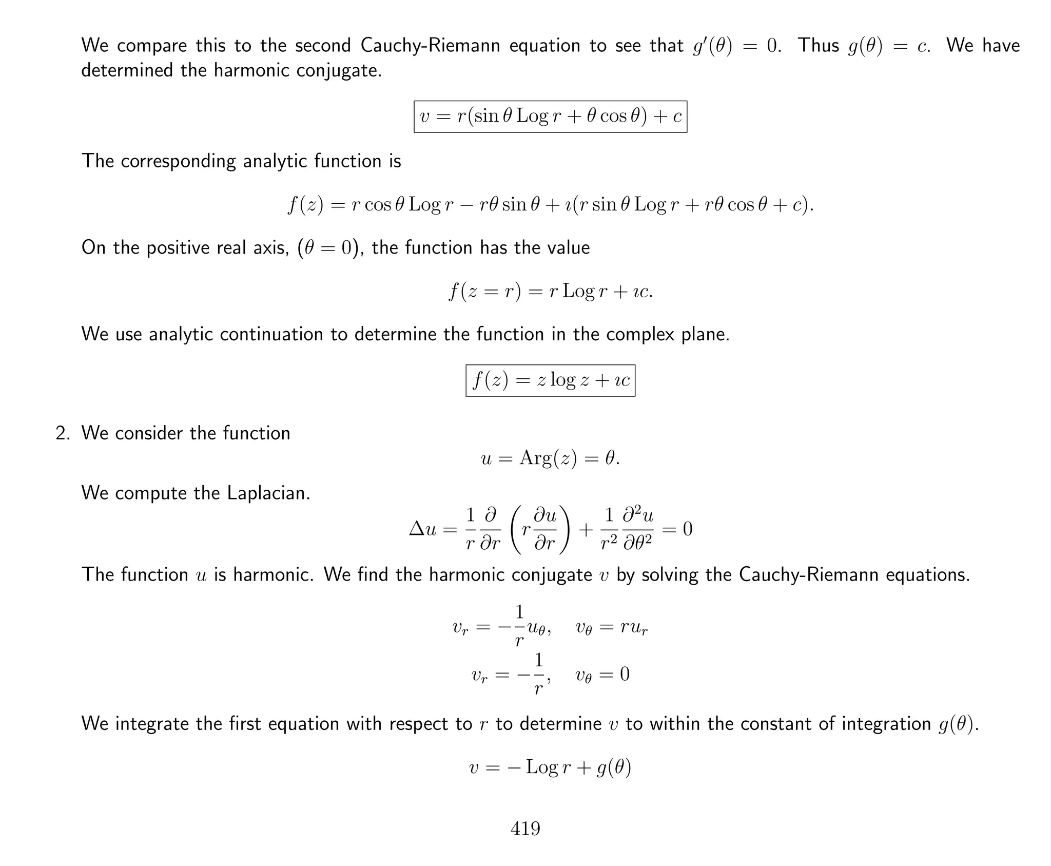 We compare this to the second Cauchy-Riemann equation to see that g (θ) = 0. Thus g(θ) = c. We have
determined the harmonic conjugate.
v = r(sin θ Log r + θ cos θ) + c
The corresponding analytic function is
f(z) = r cos θ Log r − rθ sin θ + ı(r sin θ Log r + rθ cos θ + c).
On the positive real axis, (θ = 0), the function has the value
f(z = r) = r Log r + ıc.
We use analytic continuation to determine the function in the complex plane.
f(z) = z log z + ıc
2. We consider the function
u = Arg(z) = θ.
We compute the Laplacian.
∆u =
1
r
∂
∂r
r
∂u
∂r
+
1
r2
∂2
u
∂θ2
= 0
The function u is harmonic. We ﬁnd the harmonic conjugate v by solving the Cauchy-Riemann equations.
vr = −
1
r
uθ, vθ = rur
vr = −
1
r
, vθ = 0
We integrate the ﬁrst equation with respect to r to determine v to within the constant of integration g(θ).
v = − Log r + g(θ)
419
 