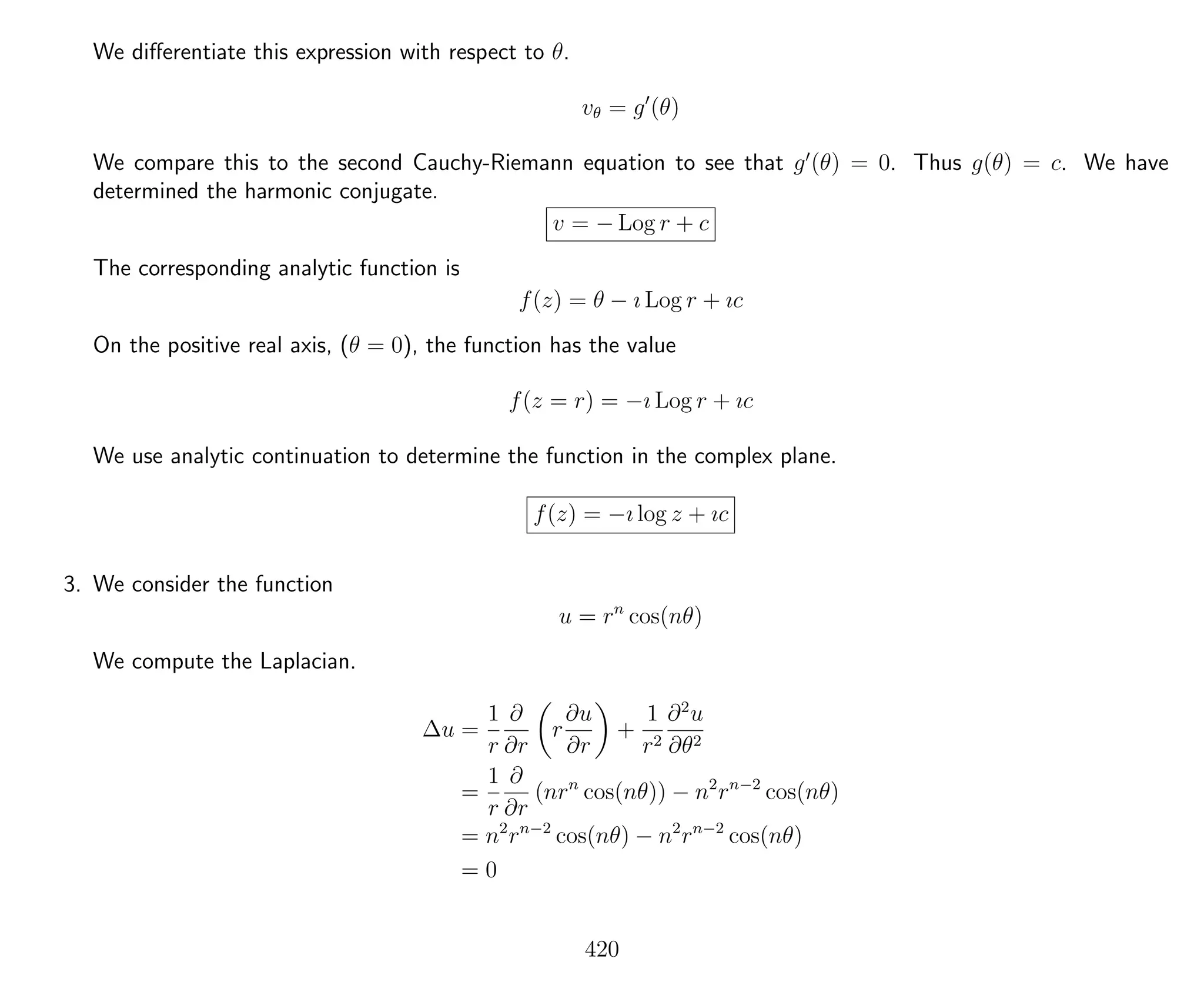 We diﬀerentiate this expression with respect to θ.
vθ = g (θ)
We compare this to the second Cauchy-Riemann equation to see that g (θ) = 0. Thus g(θ) = c. We have
determined the harmonic conjugate.
v = − Log r + c
The corresponding analytic function is
f(z) = θ − ı Log r + ıc
On the positive real axis, (θ = 0), the function has the value
f(z = r) = −ı Log r + ıc
We use analytic continuation to determine the function in the complex plane.
f(z) = −ı log z + ıc
3. We consider the function
u = rn
cos(nθ)
We compute the Laplacian.
∆u =
1
r
∂
∂r
r
∂u
∂r
+
1
r2
∂2
u
∂θ2
=
1
r
∂
∂r
(nrn
cos(nθ)) − n2
rn−2
cos(nθ)
= n2
rn−2
cos(nθ) − n2
rn−2
cos(nθ)
= 0
420
 