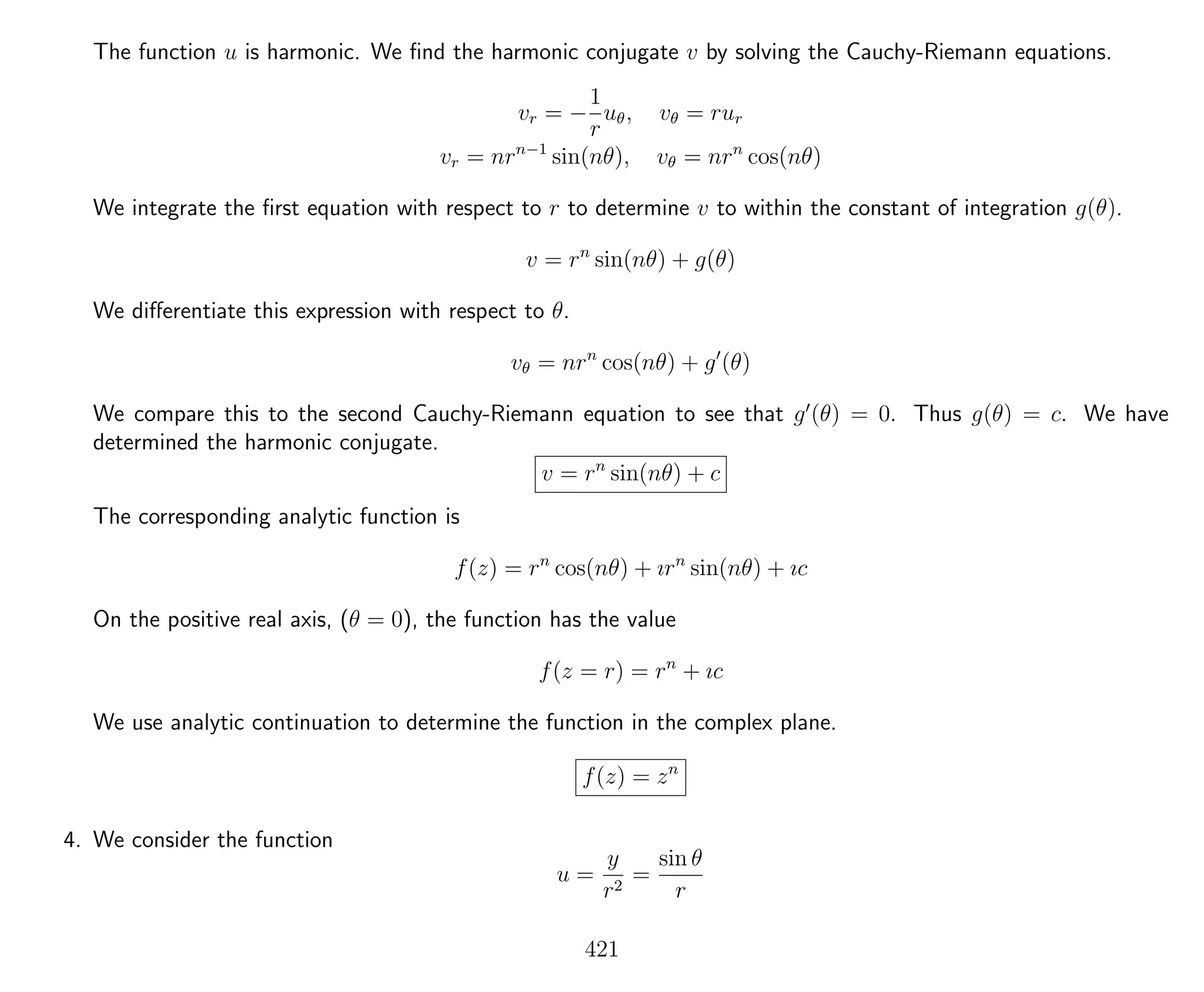 The function u is harmonic. We ﬁnd the harmonic conjugate v by solving the Cauchy-Riemann equations.
vr = −
1
r
uθ, vθ = rur
vr = nrn−1
sin(nθ), vθ = nrn
cos(nθ)
We integrate the ﬁrst equation with respect to r to determine v to within the constant of integration g(θ).
v = rn
sin(nθ) + g(θ)
We diﬀerentiate this expression with respect to θ.
vθ = nrn
cos(nθ) + g (θ)
We compare this to the second Cauchy-Riemann equation to see that g (θ) = 0. Thus g(θ) = c. We have
determined the harmonic conjugate.
v = rn
sin(nθ) + c
The corresponding analytic function is
f(z) = rn
cos(nθ) + ırn
sin(nθ) + ıc
On the positive real axis, (θ = 0), the function has the value
f(z = r) = rn
+ ıc
We use analytic continuation to determine the function in the complex plane.
f(z) = zn
4. We consider the function
u =
y
r2
=
sin θ
r
421
 